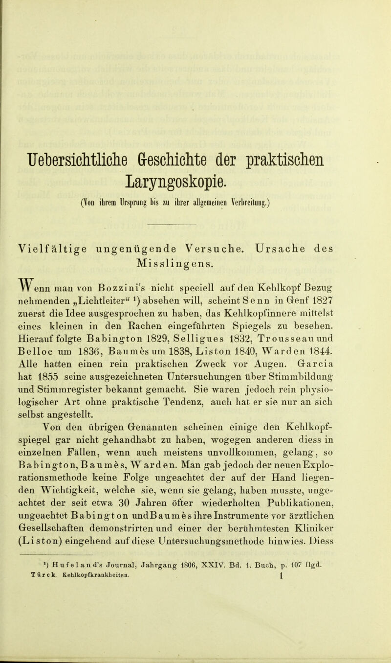 Übersichtliche G-eschichte der praktischen Laryngoskopie. (Von ihrem Ursprung bis zu ihrer allgemeinen Verbreitung.) Vielfältige ungenügende Versuche. Ursache des Misslingens. TV^enn man von Bozzini's nicht speciell auf den Kehlkopf Bezug nehmenden „Lichtleiter J) absehen will, scheint Senn in Genf 1827 zuerst die Idee ausgesprochen zu haben, das Kehlkopfinnere mittelst eines kleinen in den Eachen eingeführten Spiegels zu besehen. Hierauf folgte Babington 1829, Selligues 1832, Trousseauund Belloc um 1836, Baumes um 1838, Liston 1840, Warden 1844. Alle hatten einen rein praktischen Zweck vor Augen. Garcia hat 1855 seine ausgezeichneten Untersuchungen über Stimmbildung und Stimmregister bekannt gemacht. Sie waren jedoch rein physio- logischer Art ohne praktische Tendenz, auch hat er sie nur an sich selbst angestellt. Von den übrigen Genannten scheinen einige den Kehlkopf- spiegel gar nicht gehandhabt zu haben, wogegen anderen diess in einzelnen Fällen, wenn auch meistens unvollkommen, gelang, so Babington, B aumes, W arden. Man gab jedoch der neuenExplo- rationsmethode keine Folge ungeachtet der auf der Hand liegen- den Wichtigkeit, welche sie, wenn sie gelang, haben musste, unge- achtet der seit etwa 30 Jahren öfter wiederholten Publikationen, ungeachtet Babington und Baumes ihre Instrumente vor ärztlichen Gesellschaften demonstrirten und einer der berühmtesten Kliniker (Liston) eingehend auf diese Untersuchungsmethode hinwies. Diess *) Hufeland's Journal, Jahrgang 1806, XXIV. Bd. 1. Buch, p. 107 flgd. Türck. Kehlkopfkrankbeiten.