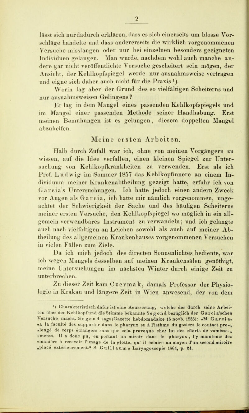 lässt sich nur dadurch erklären, dass es sich einerseits um blosse Vor- schläge handelte und dass andererseits die wirklich vorgenommenen Versuche misslangen oder nur bei einzelnen besonders geeigneten Individuen gelangen. Man wurde, nachdem wohl auch manche an- dere gar nicht veröffentlichte Versuche gescheitert sein mögen, der Ansicht, der Kehlkopfspiegel werde nur ausnahmsweise vertragen und eigne sich daher auch nicht für die Praxis 1). Worin lag aber der Grund des so vielfältigen Scheiterns und nur ausnahmsweisen Gelingens ? Er lag in dem Mangel eines passenden Kehlkopfspiegels und im Mangel einer passenden Methode seiner Handhabung. Erst meinen Bemühungen ist es gelungen, diesem doppelten Mangel abzuhelfen. Meine ersten Arbeiten. Halb durch Zufall war ich, ohne von meinen Vorgängern zu wissen, auf die Idee verfallen, einen kleinen Spiegel zur Unter- suchung von Kehlkopfkrankheiten zu verwenden. Erst als ich Prof. Ludwig im Sommer 1857 das Kehlkopfinnere an einem In- dividuum meiner Krankenabtheilung gezeigt hatte, erfuhr ich von Garcia's Untersuchungen. Ich hatte jedoch einen andern Zweck vor Augen als Garcia, ich hatte mir nämlich vorgenommen, unge- achtet der Schwierigkeit der Sache und des häufigen Scheiterns meiner ersten Versuche, den Kehlkopfspiegel wo möglich in ein all- gemein verwendbares Instrument zu verwandeln; und ich gelangte auch nach vielfältigen an Leichen sowohl als auch auf meiner Ab- theilung des allgemeinen Krankenhauses vorgenommenen Versuchen in vielen Fällen zum Ziele. Da ich mich jedoch des directen Sonnenlichtes bediente, war ich wegen Mangels desselben auf meinen Krankensälen genöthigt, meine Untersuchungen im. nächsten Winter durch einige Zeit zu unterbrechen. Zu dieser Zeit kam Czermak, damals Professor der Physio- logie in Krakau und längere Zeit in Wien anwesend, der von dem *) Charakteristisch daiür ist eine Aeusserung, welche der durch seine Arbei- ten über den Kehlkopf und die Stimme bekannte Segond bezüglich der Garcia'schen Versuche macht. Segond sagt (Gazette hebdomadaire 16 novb. 1855): »M. Garcia» »a la faculte des supporter dans le pharynx et a l'isthme du gosiers le contact pro-w »longe de Corps etrangers sans que cela provoque chez lui des effbrts de vomisse-„ »ments. II a donc pu, en portant un miroir dans le pharynx , l'y maintenir de» »maniere ä recevoir l'image de la glotte, qu' il eclaire au moyen d'un second miroir» „place exterieurement.« S. Guillaume Laryngoscopie 1864, p. 24.