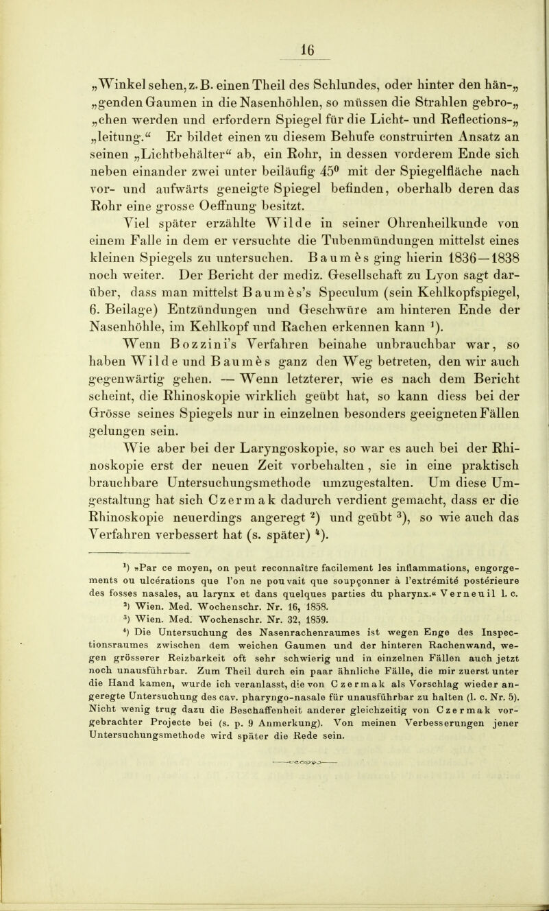 „Winkel sehen,z.B. einenTheil des Schlundes, oder hinter den hän-„ „genden Gaumen in die Nasenhöhlen, so müssen die Strahlen gebro-,, „chen werden und erfordern Spiegel für die Licht- und Reflections-,, „leitung. Er bildet einen zu diesem Behufe construirten Ansatz an seinen „Lichtbehälter ab, ein Rohr, in dessen vorderem Ende sich neben einander zwei unter beiläufig 45° mit der Spiegelfläche nach vor- und aufwärts geneigte Spiegel befinden, oberhalb deren das Rohr eine grosse Oeffnung besitzt. Viel später erzählte Wilde in seiner Ohrenheilkunde von einem Falle in dem er versuchte die Tubenmündungen mittelst eines kleinen Spiegels zu untersuchen. Baumes ging hierin 1836 — 1838 noch weiter. Der Bericht der mediz. Gesellschaft zu Lyon sagt dar- über, dass man mittelst Baumes's Speculum (sein Kehlkopfspiegel, 6. Beilage) Entzündungen und Geschwüre am hinteren Ende der Nasenhöhle, im Kehlkopf und Rachen erkennen kann ]). Wenn Bozzini's Verfahren beinahe unbrauchbar war, so haben Wilde und Baumes ganz den Weg betreten, den wir auch gegenwärtig gehen. — Wenn letzterer, wie es nach dem Bericht scheint, die Rhinoskopie wirklich geübt hat, so kann diess bei der Grösse seines Spiegels nur in einzelnen besonders geeigneten Fällen gelungen sein. Wie aber bei der Laryngoskopie, so war es auch bei der Rhi- noskopie erst der neuen Zeit vorbehalten, sie in eine praktisch brauchbare Untersuchungsmethode umzugestalten. Um diese Um- gestaltung hat sich Czermak dadurch verdient gemacht, dass er die Rhinoskopie neuerdings angeregt 2) und geübt 3), so wie auch das Verfahren verbessert hat (s. später) k). *) »Par ce moyen, on peut reconnaitre facilement les inflammations, engorge- ments ou ulcerations que Von ne pouvait que soupconner ä l'extremite posterieure des fosses nasales, au larynx et dans quelques parties du pharynx.« Verneuil I.e. 2) Wien. Med. Wochenschr. Nr. 16, 1858. 3) Wien. Med. Wochenschr. Nr. 32, 1859. 4) Die Untersuchung des Nasenrachenraumes ist wegen Enge des Inspec- tionsraumes zwischen dem weichen Gaumen und der hinteren Rachenwand, we- gen grösserer Reizbarkeit oft sehr schwierig und in einzelnen Fällen auch jetzt noch unausführbar. Zum Theil durch ein paar ähnliche Fälle, die mir zuerst unter die Hand kamen, wurde ich veranlasst, die von Czermak als Vorschlag wieder an- geregte Untersuchung des cav. pharyngo-nasale für unausführbar zu halten (1. c. Nr. 5). Nicht wenig trug dazu die Beschaffenheit anderer gleichzeitig von Czermak vor- gebrachter Projecte bei (s. p. 9 Anmerkung). Von meinen Verbesserungen jener Untersuchungsmethode wird später die Rede sein.