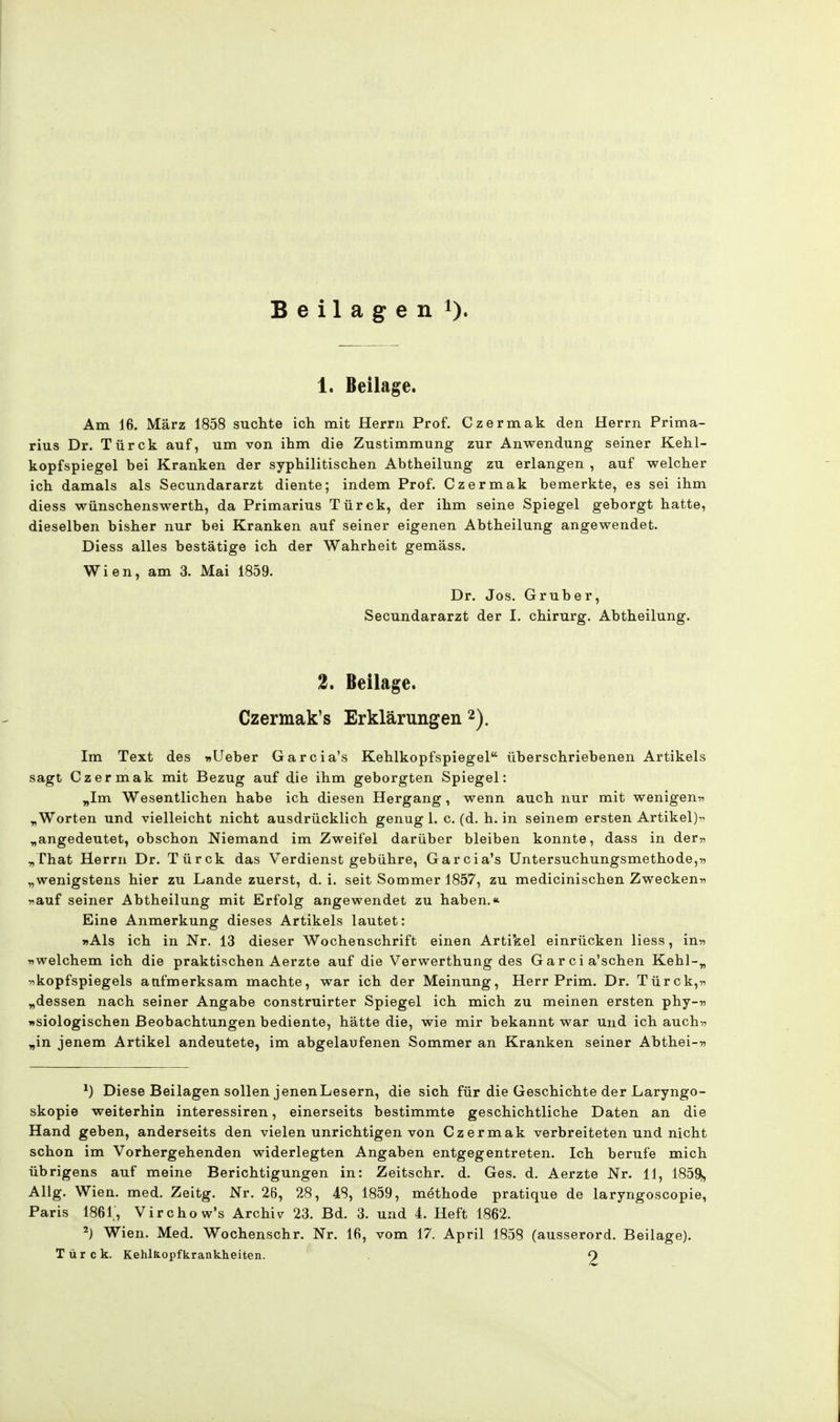 Beilagen 1). 1. Beilage. Am 16. März 1858 suchte ich mit Herrn Prof. Czermak den Herrn Prima- rius Dr. Türck auf, um von ihm die Zustimmung zur Anwendung seiner Kehl- kopfspiegel bei Kranken der syphilitischen Abtheilung zu erlangen , auf welcher ich damals als Secundararzt diente; indem Prof. Czermak bemerkte, es sei ihm diess wünschenswerth, da Primarius Türck, der ihm seine Spiegel geborgt hatte, dieselben bisher nur bei Kranken auf seiner eigenen Abtheilung angewendet. Diess alles bestätige ich der Wahrheit gemäss. Wien, am 3. Mai 1859. Dr. Jos. Gruber, Secundararzt der I. chirurg. Abtheilung. 2. Beilage. Czermak's Erklärungen2). Im Text des »Ueber Garcia's Kehlkopfspiegel überschriebenen Artikels sagt Czermak mit Bezug auf die ihm geborgten Spiegel: „Im Wesentlichen habe ich diesen Hergang, wenn auch nur mit wenigen» „Worten und vielleicht nicht ausdrücklich genug 1. c. (d. h. in seinem ersten Artikel)-^ „angedeutet, obschon Niemand im Zweifel darüber bleiben konnte, dass in der» „That Herrn Dr. Türck das Verdienst gebühre, Garcia's Untersuchungsmethode,» „wenigstens hier zu Lande zuerst, d.i. seit Sommer 1857, zu medicinischen Zwecken» »auf seiner Abtheilung mit Erfolg angewendet zu haben.* Eine Anmerkung dieses Artikels lautet: »Als ich in Nr. 13 dieser Wochenschrift einen Artikel einrücken liess, in» »welchem ich die praktischen Aerzte auf die Verwerthung des Garcia'schen Kehl-„ »kopfspiegels aufmerksam machte, war ich der Meinung, Herr Prim. Dr. Türck,» „dessen nach seiner Angabe construirter Spiegel ich mich zu meinen ersten phy-» »siologischen Beobachtungen bediente, hätte die, wie mir bekannt war und ich auch» „in jenem Artikel andeutete, im abgelaufenen Sommer an Kranken seiner Abthei-» *) Diese Beilagen sollen jenenLesern, die sich für die Geschichte der Laryngo- skopie weiterhin interessiren, einerseits bestimmte geschichtliche Daten an die Hand geben, anderseits den vielen unrichtigen von Czermak verbreiteten und nicht schon im Vorhergehenden widerlegten Angaben entgegentreten. Ich berufe mich übrigens auf meine Berichtigungen in: Zeitschr. d. Ges. d. Aerzte Nr. 11, 1859, Allg. Wien. med. Zeitg. Nr. 26, 28, 48, 1859, methode pratique de laryngoscopie, Paris 1861, Virchow's Archiv 23. Bd. 3. und 4. Heft 1862. 2) Wien. Med. Wochenschr. Nr. 16, vom 17. April 1858 (ausserord. Beilage). Türck. Kehlkopfkrankheiten. 9