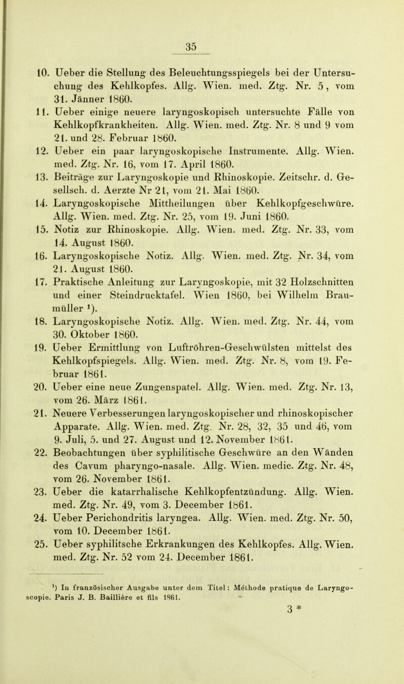 10. Ueber die Stellung1 des Beleuchtungsspiegels bei der Untersu- chung des Kehlkopfes. Allg. Wien. med. Ztg. Nr. 5, vom 31. Jänner 1860. 11. Ueber einige neuere laryngoskopisch untersuchte Fälle von Kehlkopfkrankheiten. Allg. Wien. med. Ztg. Nr. 8 und 9 vom 21. und 28. Februar 1860. 12. Ueber ein paar laryngoskopische Instrumente. Allg. Wien, med. Ztg. Nr. 16, vom 17. April 1860. 13. Beiträge zur Laryngoskopie und Rhinoskopie. Zeitschr. d. Ge- sellsch. d. Aerzte Nr 21, vom 21. Mai 1860. 14. Laryngoskopische Mittheilungen über Kehlkopfgeschwüre. Allg. Wien. med. Ztg. Nr. 25, vom 19. Juni 1860. 15. Notiz zur Rhinoskopie. Allg. Wien. med. Ztg. Nr. 33, vom 14. August 1860. 16. Laryngoskopische Notiz. Allg. Wien. med. Ztg. Nr. 34, vom 21. August 1860. 17. Praktische Anleitung zur Laryngoskopie, mit 32 Holzschnitten und einer Steindrucktafel. Wien 1860, bei Wilhelm Brau- müller 1). 18. Laryngoskopische Notiz. Allg. Wien. med. Ztg. Nr. 44, vom 30. Oktober 1860. 19. Ueber Ermittlung von Luftröhren-Greschwülsten mittelst des Kehlkopfspiegels. Allg. Wien. med. Ztg. Nr. 8, vom 19. Fe- bruar 1861. 20. Ueber eine neue Zungenspatel. Allg. Wien. med. Ztg. Nr. 13, vom 26. März 1861. 21. Neuere Verbesserungen laryngoskopischer und rhinoskopischer Apparate. Allg. Wien. med. Ztg. Nr. 28, 32, 35 und 46, vom 9. Juli, 5. und 27. August und 12. November 1^61. 22. Beobachtungen über syphilitische Geschwüre an den Wänden des Cavum pharyngo-nasale. Allg. Wien, medic. Ztg. Nr. 48, vom 26. November 1861. 23. Ueber die katarrhalische Kehlkopfentzündung. Allg. Wien, med. Ztg. Nr. 49, vom 3. December 1861. 24. Ueber Perichondritis laryngea. Allg. Wien. med. Ztg. Nr. 50, vom 10. December 1861. 25. Ueber syphilitsche Erkrankungen des Kehlkopfes. Allg. Wien, med. Ztg. Nr. 52 vom 24. December 1861. *) In französischer Ausgabe unter dem Titel: Methode pratique de Laryngo- scopie. Paris J. B. Bailiiere et fils 1861. 3 *