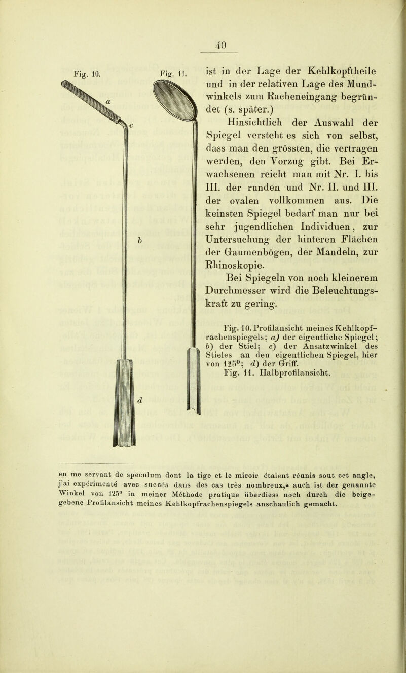 Fig. 10. Fig. 11. ist in der Lage der Kehlkopftheile und in der relativen Lage des Mund- winkels zum Racheneingang begrün- det (s. später.) Hinsichtlich der Auswahl der Spiegel versteht es sich von selbst, dass man den grössten, die vertragen werden, den Vorzug gibt. Bei Er- wachsenen reicht man mit Nr. I. bis III. der runden und Nr. II. und III. der ovalen vollkommen aus. Die keinsten Spiegel bedarf man nur bei sehr jugendlichen Individuen, zur Untersuchung der hinteren Flächen der G-aumenbögen, der Mandeln, zur Rhinoskopie. Bei Spiegeln von noch kleinerem Durchmesser wird die Beleuchtungs- kraft zu gering. Fig. lO.Profilansicht meines Kehlkopf- rachenspiegels 5 a) der eigentliche Spiegel:, b) der Stiel; c) der Ansatzwinkel des Stieles an den eigentlichen Spiegel, hier von 125°; d) der Griff. Fig. 41. Halbprofilansicht. en me servant de speculum dont la tige et le miroir e^aient reunis sout cet angle, j'ai experimente avec succes dans des cas tres nombreux,« auch ist der genannte Winkel von 125° in meiner Methode pratique überdiess noch durch die beige- gebene Profilansicht meines Kehlkopfrachenspiegels anschaulich gemacht.