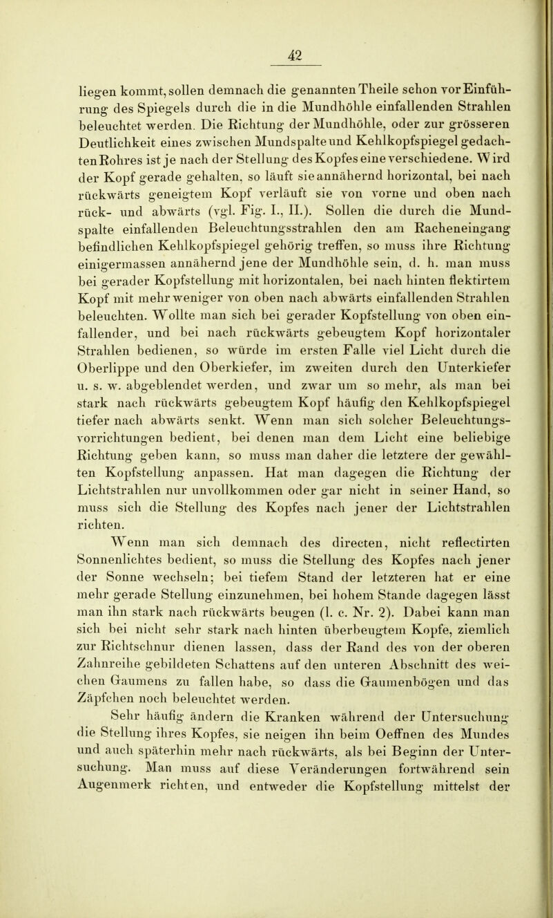 liegen kommt, sollen demnach die genannten Theile schon vor Einfüh- rung des Spiegels durch die in die Mundhöhle einfallenden Strahlen beleuchtet werden. Die Eichtung der Mundhöhle, oder zur grösseren Deutlichkeit eines zwischen Mund spalte und Kehlkopfspiegel gedach- tenEohres ist je nach der Stellung des Kopfes eine verschiedene. Wird der Kopf gerade gehalten, so läuft sie annähernd horizontal, bei nach rückwärts geneigtem Kopf verläuft sie von vorne und oben nach rück- und abwärts (vgl. Fig. I., IL). Sollen die durch die Mund- spalte einfallenden Beleuchtungsstrahlen den am Eacheneingang befindlichen Kehlkopfspiegel gehörig treffen, so muss ihre Eichtung einigermassen annähernd jene der Mundhöhle sein, d. h. man muss bei gerader Kopfstellung mit horizontalen, bei nach hinten flektirtem Kopf mit mehr weniger von oben nach abwärts einfallenden Strahlen beleuchten. Wollte man sich bei gerader Kopfstellung von oben ein- fallender, und bei nach rückwärts gebeugtem Kopf horizontaler Strahlen bedienen, so würde im ersten Falle viel Licht durch die Oberlippe und den Oberkiefer, im zweiten durch den Unterkiefer u. s. w. abgeblendet werden, und zwar um so mehr, als man bei stark nach rückwärts gebeugtem Kopf häufig den Kehlkopfspiegel tiefer nach abwärts senkt. Wenn man sich solcher Beleuchtungs- vorrichtungen bedient, bei denen man dem Licht eine beliebige Eichtung geben kann, so muss man daher die letztere der gewähl- ten Kopfstellung anpassen. Hat man dagegen die Eichtung der Lichtstrahlen nur unvollkommen oder gar nicht in seiner Hand, so muss sich die Stellung des Kopfes nach jener der Lichtstrahlen richten. Wenn man sich demnach des directen, nicht reflectirten Sonnenlichtes bedient, so muss die Stellung des Kopfes nach jener der Sonne wechseln; bei tiefem Stand der letzteren hat er eine mehr gerade Stellung einzunehmen, bei hohem Stande dagegen lässt man ihn stark nach rückwärts beugen (1. c. Nr. 2). Dabei kann man sich bei nicht sehr stark nach hinten überbeugtem Kopfe, ziemlich zur Eichtschnur dienen lassen, dass der Eand des von der oberen Zahnreihe gebildeten Schattens auf den unteren Abschnitt des wei- chen Gaumens zu fallen habe, so dass die Graumenbögen und das Zäpfchen noch beleuchtet werden. Sehr häufig ändern die Kranken während der Untersuchung die Stellung ihres Kopfes, sie neigen ihn beim Oeffnen des Mundes und auch späterhin mehr nach rückwärts, als bei Beginn der Unter- suchung. Man muss auf diese Veränderungen fortwährend sein Augenmerk richten, und entweder die Kopfstellung mittelst der