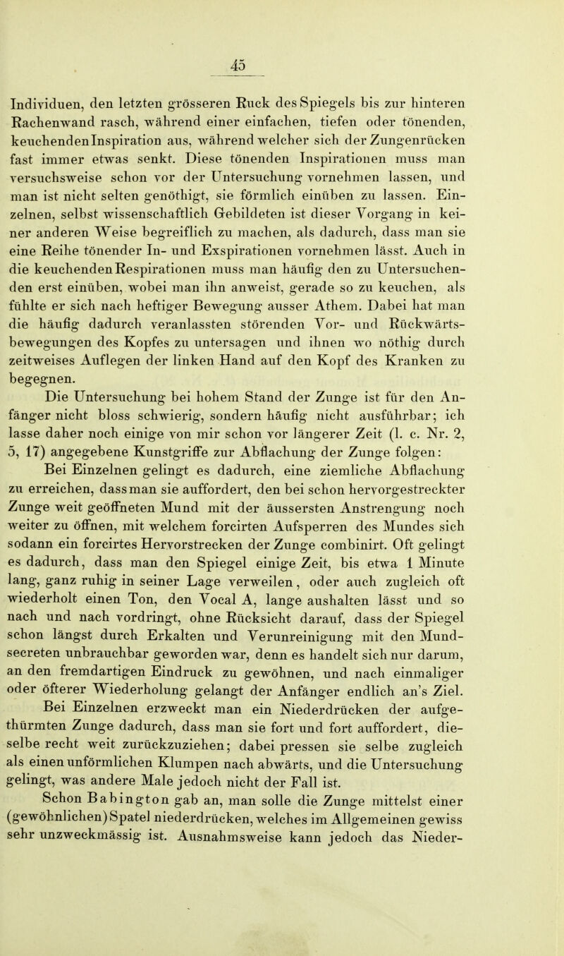 Individuen, den letzten grösseren Ruck des Spiegels bis zur hinteren Rachenwand rasch, während einer einfachen, tiefen oder tönenden, keuchenden Inspiration aus, während welcher sich der Zungenrücken fast immer etwas senkt. Diese tönenden Inspirationen muss man versuchsweise schon vor der Untersuchung vornehmen lassen, und man ist nicht selten genöthigt, sie förmlich einüben zu lassen. Ein- zelnen, selbst wissenschaftlich Gebildeten ist dieser Vorgang in kei- ner anderen Weise begreiflich zu machen, als dadurch, dass man sie eine Reihe tönender In- und Exspirationen vornehmen lässt. Auch in die keuchenden Respirationen muss man häufig den zu Untersuchen- den erst einüben, wobei man ihn anweist, gerade so zu keuchen, als fühlte er sich nach heftiger Bewegung ausser Athem. Dabei hat man die häufig dadurch veranlassten störenden Vor- und Riickwärts- bewegungen des Kopfes zu untersagen und ihnen wo nöthig durch zeitweises Auflegen der linken Hand auf den Kopf des Kranken zu begegnen. Die Untersuchung bei hohem Stand der Zunge ist für den An- fänger nicht bloss schwierig, sondern häufig nicht ausführbar; ich lasse daher noch einige von mir schon vor längerer Zeit (1. c. Nr. 2, 5, 17) angegebene Kunstgriffe zur Abflachung der Zunge folgen: Bei Einzelnen gelingt es dadurch, eine ziemliche Abflachung zu erreichen, dass man sie auffordert, den bei schon hervorgestreckter Zunge weit geöffneten Mund mit der äussersten Anstrengung noch weiter zu öffnen, mit welchem forcirten Aufsperren des Mundes sich sodann ein forcirtes Hervorstrecken der Zunge combinirt. Oft gelingt es dadurch, dass man den Spiegel einige Zeit, bis etwa 1 Minute lang, ganz ruhig in seiner Lage verweilen, oder auch zugleich oft wiederholt einen Ton, den Vocal A, lange aushalten lässt und so nach und nach vordringt, ohne Rücksicht darauf, dass der Spiegel schon längst durch Erkalten und Verunreinigung mit den Mund- secreten unbrauchbar geworden war, denn es handelt sich nur darum, an den fremdartigen Eindruck zu gewöhnen, und nach einmaliger oder öfterer Wiederholung gelangt der Anfänger endlich an's Ziel. Bei Einzelnen erzweckt man ein Niederdrücken der aufge- türmten Zunge dadurch, dass man sie fort und fort auffordert, die- selbe recht weit zurückzuziehen; dabei pressen sie selbe zugleich als einen unförmlichen Klumpen nach abwärts, und die Untersuchung gelingt, was andere Male jedoch nicht der Fall ist. Schon Babington gab an, man solle die Zunge mittelst einer (gewöhnlichen) Spatel niederdrücken, welches im Allgemeinen gewiss sehr unzweckmässig ist. Ausnahmsweise kann jedoch das Nieder-