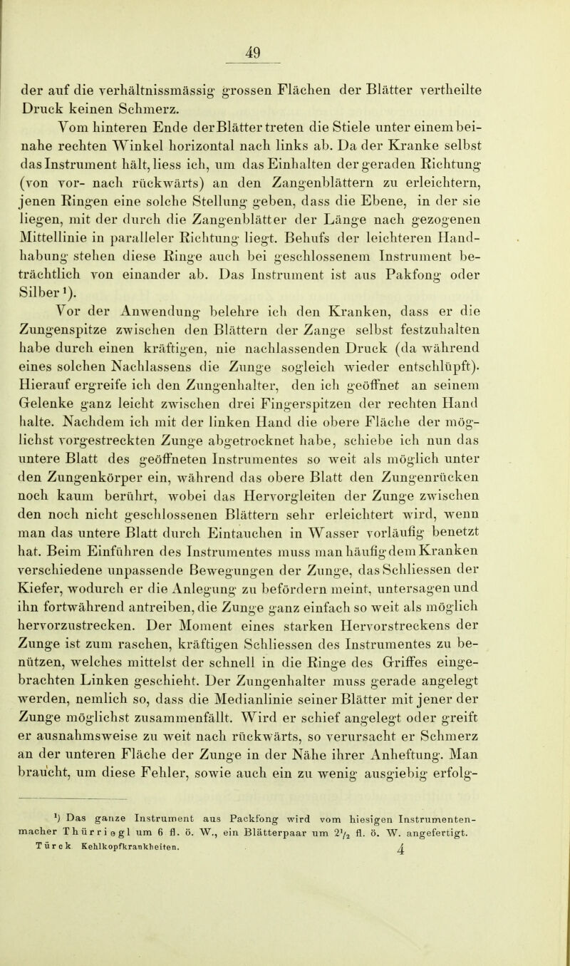 der auf die verhältnissmässig grossen Flächen der Blätter vertheilte Druck keinen Schmerz. Vom hinteren Ende der Blätter treten die Stiele unter einembei- nahe rechten Winkel horizontal nach links ab. Da der Kranke selbst das Instrument hält,liess ich, um das Einhalten der geraden Richtung (von vor- nach rückwärts) an den Zangenblättern zu erleichtern, jenen Ringen eine solche Stellung geben, dass die Ebene, in der sie liegen, mit der durch die Zangenblätter der Länge nach gezogenen Mittellinie in paralleler Richtung liegt. Behufs der leichteren Hand- habung stehen diese Ringe auch bei geschlossenem Instrument be- trächtlich von einander ab. Das Instrument ist aus Pakfong oder Silber Vor der Anwendung belehre ich den Kranken, dass er die Zungenspitze zwischen den Blättern der Zange selbst festzuhalten habe durch einen kräftigen, nie nachlassenden Druck (da während eines solchen Nachlassens die Zunge sogleich wieder entschlüpft). Hierauf ergreife ich den Zungenhalter, den ich geöffnet an seinem Gelenke ganz leicht zwischen drei Fingerspitzen der rechten Hand halte. Nachdem ich mit der linken Hand die obere Fläche der mög- lichst vorgestreckten Zunge abgetrocknet habe, schiebe ich nun das untere Blatt des geöffneten Instrumentes so weit als möglich unter den Zungenkörper ein, während das obere Blatt den Zungenrücken noch kaum berührt, wobei das Hervorgleiten der Zunge zwischen den noch nicht geschlossenen Blättern sehr erleichtert wird, wenn man das untere Blatt durch Eintauchen in Wasser vorläufig benetzt hat. Beim Einführen des Instrumentes muss man häufig dem Kranken verschiedene unpassende Bewegungen der Zunge, das Schliessen der Kiefer, wodurch er die Anlegung zu befördern meint, untersagen und ihn fortwährend antreiben, die Zunge ganz einfach so weit als möglich hervorzustrecken. Der Moment eines starken Hervorstreckens der Zunge ist zum raschen, kräftigen Schliessen des Instrumentes zu be- nützen, welches mittelst der schnell in die Ringe des Griffes einge- brachten Linken geschieht. Der Zungenhalter muss gerade angelegt werden, nemlich so, dass die Medianlinie seiner Blätter mit jener der Zunge möglichst zusammenfällt. Wird er schief angelegt oder greift er ausnahmsweise zu weit nach rückwärts, so verursacht er Schmerz an der unteren Fläche der Zunge in der Nähe ihrer Anheftung. Man braucht, um diese Fehler, sowie auch ein zu wenig ausgiebig erfolg- *) Das ganze Instrument aus Packfong wird vom hiesigen Instrumenten- macher Thürriegl um 6 fl. ö. W., ein Blätterpaar um 2J/2 fl. ö. W. angefertigt. Türck Kehlkopfkranklieiteii. . A