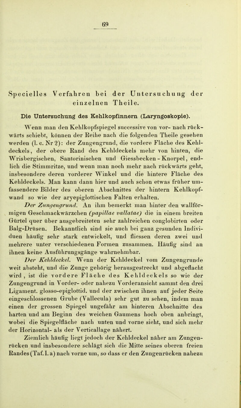 Specielles Verfahren bei der Untersuchung der einzelnen Theile. Die Untersuchung des Kehlkopfinnern (Laryngoskopie). Wenn man den Kehlkopfspiegel successive von vor- nach rück- wärts schiebt, können der Reihe nach die folgenden Theile gesehen werden (1. c. Nr 2): der Zungengrund, die vordere Fläche des Kehl- deckels, der obere Rand des Kehldeckels mehr von hinten, die Wrisbergischen, Santorinischen und Giessbecken - Knorpel, end- lich die Stimmritze, und wenn man noch mehr nach rückwärts geht, insbesondere deren vorderer Winkel und die hintere Fläche des Kehldeckels. Man kann dann hier und auch schon etwas früher um- fassendere Bilder des oberen Abschnittes der hintern Kehlkopf- wand so wie der aryepiglottischen Falten erhalten. Der Zungengrund. An ihm bemerkt man hinter den wallför- migen Geschmackwärzchen (papillae vallatae) die in einem breiten Gürtel quer über ausgebreiteten sehr zahlreichen conglobirten oder Balg-Drüsen. Bekanntlich sind sie auch bei ganz gesunden Indivi- duen häufig sehr stark entwickelt, und fliessen deren zwei und mehrere unter verschiedenen Formen zusammen. Häufig sind an ihnen keine Ausführungsgänge wahrnehmbar. Der Kehldeckel. Wenn der Kehldeckel vom Zungengrunde weit absteht, und die Zunge gehörig herausgestreckt und abgeflacht wird, ist die vordere Fläche des Kehldeckels so wie der Zungengrund in Vorder- oder nahezu Vorderansicht sammt den drei Ligament, glosso-epiglottid. und der zwischen ihnen auf jeder Seite eingeschlossenen Grube (Vallecula) sehr gut zu sehen, indem man einen der grossen Spiegel ungefähr am hinteren Abschnitte des harten und am Beginn des weichen Gaumens hoch oben anbringt, wobei die Spiegelfläche nach unten und vorne sieht, und sich mehr der Horizontal- als der Verticallage nähert. Ziemlich häufig liegt jedoch der Kehldeckel näher am Zungen- rücken und insbesondere schlägt sich die Mitte seines oberen freien Randes (Taf.I. a) nach vorne um, so dass er den Zungenrücken nahezu