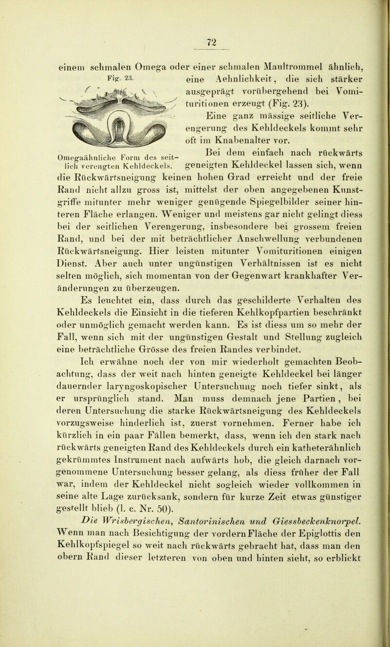 einem schmalen Omega oder einer schmalen Maultrommel ähnlich, Fi£- 23- eine Aehnlichkeit, die sich stärker ausgeprägt vorübergehend bei Vomi- turitionen erzeugt (Fig. 23). Eine ganz massige seitliche Ver- Omegaähnliche Form des seit- lich verengten Kehldeckels. engerung des Kehldeckels kommt sehr oft im Knabenalter vor. Bei dem einfach nach rückwärts geneigten Kehldeckel lassen sich, wenn die Rückwärtsneigung keinen hohen Grad erreicht und der freie Rand nicht allzu gross ist, mittelst der oben angegebenen Kunst- griffe mitunter mehr weniger genügende Spiegelbilder seiner hin- teren Fläche erlangen. Weniger und meistens gar nicht gelingt diess bei der seitlichen Verengerung, insbesondere bei grossem freien Rand, und bei der mit beträchtlicher Anschwellung verbundenen Rückwärtsneigung. Hier leisten mitunter Vomituritionen einigen Dienst. Aber auch unter ungünstigen Verhältnissen ist es nicht selten möglich, sich momentan von der Gegenwart krankhafter Ver- änderungen zu überzeugen. Es leuchtet ein, dass durch das geschilderte Verhalten des Kehldeckels die Einsicht in die tieferen Kehlkopfpartien beschränkt oder unmöglich gemacht werden kann. Es ist diess um so mehr der Fall, wenn sich mit der ungünstigen Gestalt und Stellung zugleich eine beträchtliche Grösse des freien Randes verbindet. Ich erwähne noch der von mir wiederholt gemachten Beob- achtung, dass der w^eit nach hinten geneigte Kehldeckel bei länger dauernder laryngoskopischer Untersuchung noch tiefer sinkt, als er ursprünglich stand. Man muss demnach jene Partien, bei deren Untersuchung die starke Rückwärtsneigung des Kehldeckels vorzugsweise hinderlich ist, zuerst vornehmen. Ferner habe ich kürzlich in ein paar Fällen bemerkt, dass, wenn ich den stark nach rückwärts geneigten Rand des Kehldeckels durch ein katheterähnlich gekrümmtes Instrument nacii aufwärts hob, die gleich darnach vor- genommene Untersuchung besser gelang, als diess früher der Fall war, indem der Kehldeckel nicht sogleich wieder vollkommen in seine alte Lage zurücksank, sondern für kurze Zeit etwas günstiger gestellt blieb (1. c. Nr. 50). Die Wrisbergischen, Santorinischen und Giessbechenhnorpel. Wenn man nach Besichtigung der vordernFläche der Epiglottis den Kehlkopfspiegel so weit nach rückwärts gebracht hat, dass man den obern Rand dieser letzteren von oben und hinten sieht, so erblickt