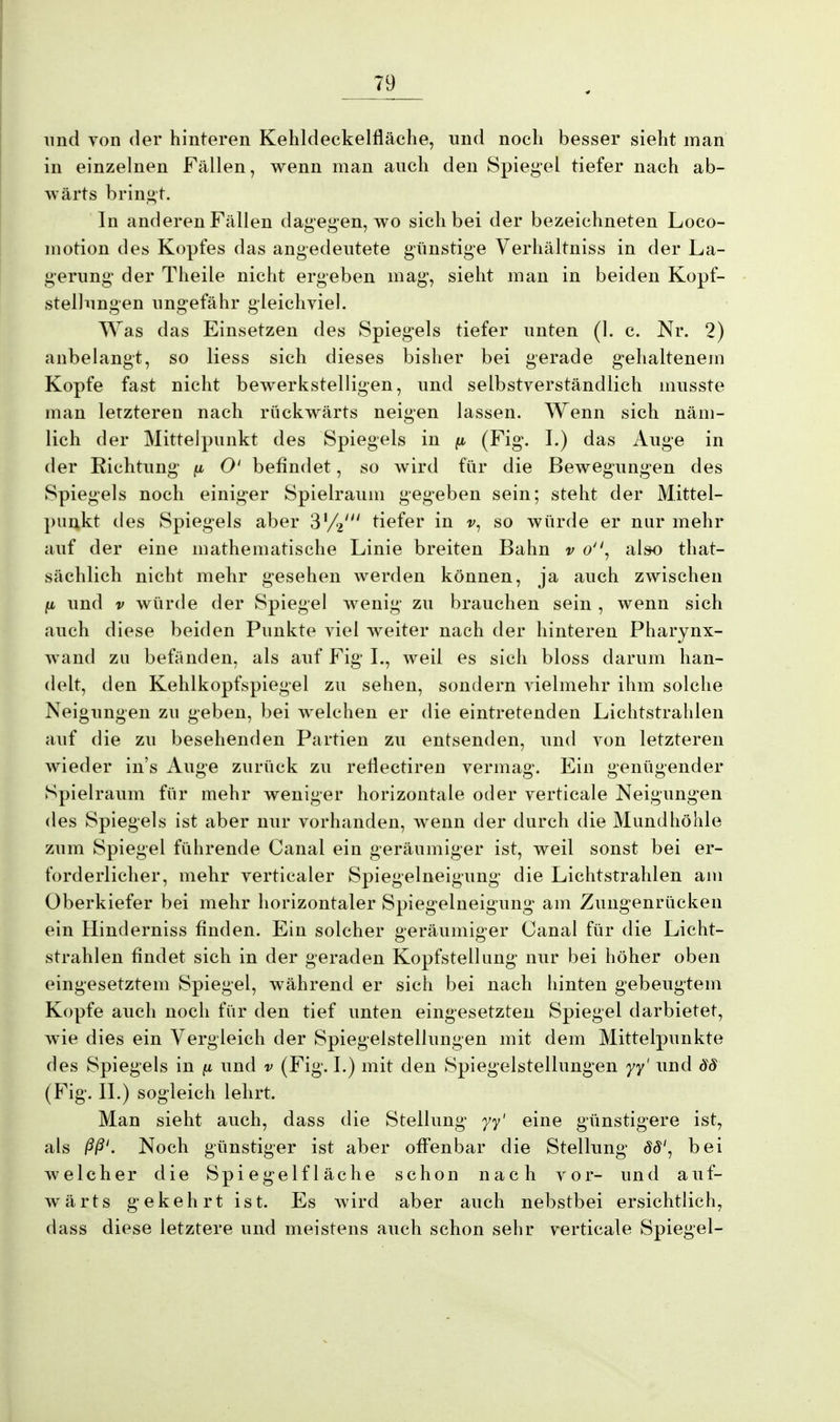 und von der hinteren Kehldeckelfläche, und noch besser sieht man in einzelnen Fällen, wenn man auch den Spiegel tiefer nach ab- wärts bringt. In anderen Fällen dagegen, wo sich bei der bezeichneten Loco- motion des Kopfes das angedeutete günstige Verhältniss in der La- gerung der Theile nicht ergeben mag, sieht man in beiden Kopf- stellungen ungefähr gleichviel. Was das Einsetzen des Spiegels tiefer unten (1. c. Nr. 2) anbelangt, so Hess sich dieses bisher bei gerade gehaltenem Kopfe fast nicht bewerkstelligen, und selbstverständlich musste man letzteren nach rückwärts neigen lassen. Wenn sich näm- lich der Mittelpunkt des Spiegels in (i (Fig. I.) das Auge in der Richtung p O' befindet, so wird für die Bewegungen des Spiegels noch einiger Spielraum gegeben sein; steht der Mittel- punkt des Spiegels aber ßVV tiefer in v, so würde er nur mehr auf der eine mathematische Linie breiten Bahn v o, also that- sächlich nicht mehr gesehen werden können, ja auch zwischen ju, und v würde der Spiegel wenig zu brauchen sein , wenn sich auch diese beiden Punkte viel weiter nach der hinteren Pharynx- wand zu befänden, als auf P^ig I., weil es sich bloss darum han- delt, den Kehlkopfspiegel zu sehen, sondern vielmehr ihm solche Neigungen zu geben, bei welchen er die eintretenden Lichtstrahlen auf die zu besehenden Partien zu entsenden, und von letzteren wieder in's Auge zurück zu reflectiren vermag. Ein genügender Spielraum für mehr weniger horizontale oder verticale Neigungen des Spiegels ist aber nur vorhanden, wenn der durch die Mundhöhle zum Spiegel führende Canal ein geräumiger ist, weil sonst bei er- forderlicher, mehr verticaler Spiegelneigung die Lichtstrahlen am Oberkiefer bei mehr horizontaler Spiegelneigung am Zungenrücken ein Hinderniss finden. Ein solcher geräumiger Canal für die Licht- strahlen findet sich in der geraden Kopfstellung nur bei höher oben eingesetztem Spiegel, während er sich bei nach hinten gebeugtem Kopfe auch noch für den tief unten eingesetzten Spiegel darbietet, wie dies ein Vergleich der Spiegelstellungen mit dem Mittelpunkte des Spiegels in fi und v (Fig. I.) mit den Spiegelstellungen yy' und 88 (Fig. IL) sogleich lehrt. Man sieht auch, dass die Stellung yy' eine günstigere ist, als ßß'. Noch günstiger ist aber offenbar die Stellung 88', bei welcher die Spiegelfläche schon nach vor- und auf- wärts gekehrt ist. Es wird aber auch nebstbei ersichtlich, dass diese letztere und meistens auch schon sehr verticale Spiegel-