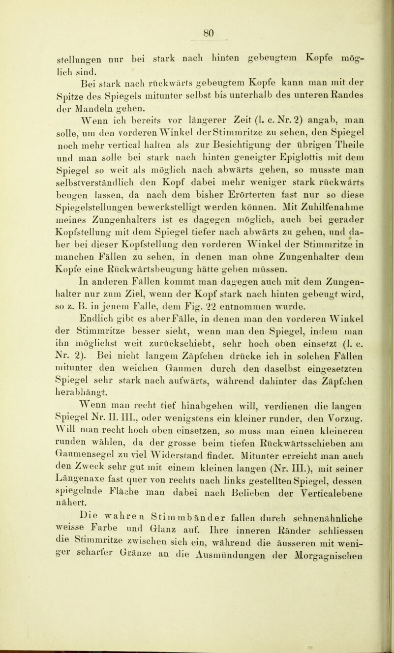 Stellungen nur bei stark nach hinten gebeugtem Kopfe mög- lich sind. Bei stark nach rückwärts gebeugtem Kopfe kann man mit der Spitze des Spiegels mitunter selbst bis unterhalb des unteren Randes der Mandeln gehen. Wenn ich bereits vor längerer Zeit (l. c. Nr. 2) angab, man solle, um deu vorderen Winkel der Stimmritze zu sehen, den Spiegel noch mehr vertical halten als zur Besichtigung der übrigen Theile und man solle bei stark nach hinten geneigter Epiglottis mit dem Spiegel so weit als möglich nach abwärts gehen, so musste man selbstverständlich den Kopf dabei mehr weniger stark rückwärts beugen lassen, da nach dem bisher Erörterten fast nur so diese Spiegelstellungen bewerkstelligt werden können. Mit Zuhilfenahme meines Zungenhalters ist es dagegen möglich, auch bei gerader Kopfstellung mit dem Spiegel tiefer nach abwärts zu gehen, und da- her bei dieser Kopfstelhmg den vorderen Winkel der Stimmritze in manchen Fällen zu sehen, in denen man ohne Zungenhalter dem Kopfe eine Rückwärtsbeugung hätte geben müssen. In anderen Fällen kommt man dagegen auch mit dem Zungen- halter nur zum Ziel, wenn der Kopf stark nach hinten gebeugt wird, so z. B. in jenem Falle, dem Fig. 22 entnommen wurde. Endlich gibt es aber Fälle, in denen man den vorderen Winkel der Stimmritze besser sieht, wenn man den Spiegel, indem man ihn möglichst weit zurückschiebt, sehr hoch oben einsetzt (1. c. Nr. 2). Bei nicht langem Zäpfchen drücke ich in solchen Fällen mitunter den weichen Gaumen durch den daselbst eingesetzten Spiegel sehr stark nach aufwärts, während dahinter das Zäpfchen herabhängt. Wenn man recht tief hinabgehen will, verdienen die langen Spiegel Nr. II. III., oder wenigstens ein kleiner runder, den Vorzug. Will man recht hoch oben einsetzen, so muss man einen kleineren runden wählen, da der grosse beim tiefen Rückwärtsschieben am Gaumensegel zuviel Widerstand findet. Mitunter erreicht man auch den Zweck sehr gut mit einem kleinen langen (Nr. III.), mit seiner Längenaxe fast quer von rechts nach links gestellten Spiegel, dessen spiegelnde Fläche man dabei nach Belieben der Verticalebene nähert. Die wahren Stimmbänder fallen durch sehnenähnliche weisse Farbe und Glanz auf. Ihre inneren Ränder schliessen die Stimmritze zwischen sich ein, während die äusseren mit weni- ger scharfer Gränze an die Ausmündungen der Morgagnischen