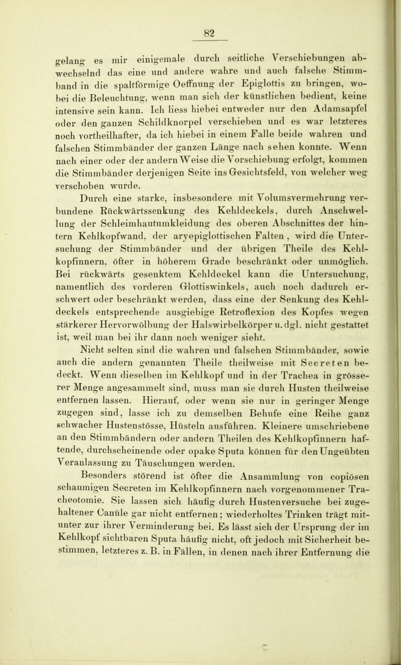 gelang es mir einigemale durch seitliche Verschiebungen ab- wechselnd das eine und andere wahre und auch falsche Stimm- band in die spaltförmige Oeffnung der Epiglottis zu bringen, wo- bei die Beleuchtung, wenn man sich der künstlichen bedient, keine intensive sein kann. Ich Hess hiebei entweder nur den Adamsapfel oder den ganzen Schildknorpel verschieben und es war letzteres noch vorteilhafter, da ich hiebei in einem Falle beide wahren und falschen Stimmbänder der ganzen Länge nach sehen konnte. Wenn nach einer oder der andern Weise die Vorschiebung erfolgt, kommen die Stimmbänder derjenigen Seite ins Gesichtsfeld, von welcher weg verschoben wurde. Durch eine starke, insbesondere mit Volumsvermehrung ver- bundene Ktickwärtssenkung des Kehldeckels, durch Anschwel- lung der Schleimhautumkleidung des oberen Abschnittes der hin- tern Kehlkopfwand, der aryepiglottischen Falten , wird die Unter- suchung der Stimmbänder und der übrigen Theile des Kehl- kopfinnern, öfter in höherem Grade beschränkt oder unmöglich. Bei rückwärts gesenktem Kehldeckel kann die Untersuchung, namentlich des vorderen Glottiswinkels, auch noch dadurch er- schwert oder beschränkt werden, dass eine der Senkung des Kehl- deckels entsprechende ausgiebige Retroflexion des Kopfes wegen stärkerer Hervorwölbung der Halswirbelkörper u. dgl. nicht gestattet ist, weil man bei ihr dann noch weniger sieht. Nicht selten sind die wahren und falschen Stimmbänder, sowie auch die andern genannten Theile theilweise mit Secreten be- deckt. Wenn dieselben im Kehlkopf und in der Trachea in grösse- rer Menge angesammelt sind, muss man sie durch Husten theilweise entfernen lassen. Hierauf, oder wenn sie nur in geringer Menge zugegen sind, lasse ich zu demselben Behufe eine Reihe ganz schwacher Hustenstösse, Hüsteln ausführen. Kleinere umschriebene an den Stimmbändern oder andern Theilen des Kehlkopfinnern haf- tende, durchscheinende oder opake Sputa können für den Ungeübten Veranlassung zu Täuschungen werden. Besonders störend ist öfter die Ansammlung von copiösen schaumigen Secreten im Kehlkopfinnern nach vorgenommener Tra- cheotomie. Sie lassen sich häufig durch Husten versuche bei zuge- haltener Canüle gar nicht entfernen; wiederholtes Trinken trägt mit- unter zur ihrer Verminderung bei. Es lässt sich der Ursprung der im Kehlkopf sichtbaren Sputa häufig nicht, oft jedoch mit Sicherheit be- stimmen, letzteres z. B. in Fällen, in denen nach ihrer Entfernung die