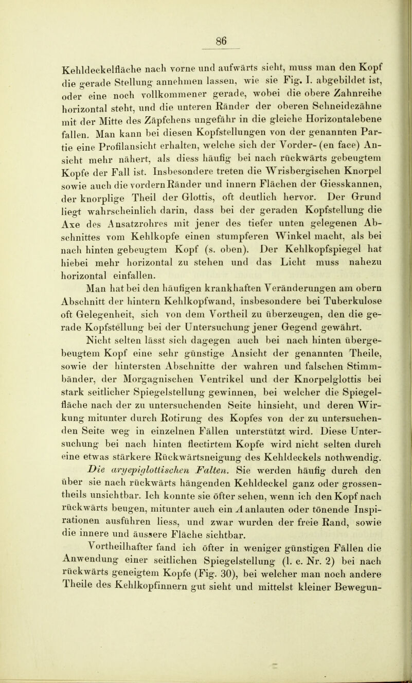 Kehldeckelfläche nach vorne nnd aufwärts sieht, muss man den Kopf die gerade Stellung annehmen lassen, wie sie Fig. I. abgebildet ist, oder eine noch vollkommener gerade, wobei die obere Zahnreihe horizontal steht, und die unteren Ränder der oberen Schneidezähne mit der Mitte des Zäpfchens ungefähr in die gleiche Horizontalebene fallen. Man kann bei diesen Kopfstellungen von der genannten Par- tie eine Profilansicht erhalten, welche sich der Vorder- (en face) An- sicht mehr nähert, als diess häufig bei nach rückwärts gebeugtem Kopfe der Fall ist. Insbesondere treten die Wrisbergischen Knorpel sowie auch die vordem Ränder und innern Flächen der Giesskannen, der knorplige Theil der Glottis, oft deutlich hervor. Der Grund liegt wahrscheinlich darin, dass bei der geraden Kopfstellung die Axe des Ansatzrohres mit jener des tiefer unten gelegenen Ab- schnittes vom Kehlkopfe einen stumpferen Winkel macht, als bei nach hinten gebeugtem Kopf (s. oben). Der Kehlkopfspiegel hat hiebei mehr horizontal zu stehen und das Licht muss nahezu horizontal einfallen. Man hat bei den häufigen krankhaften Veränderungen am obern Abschnitt der hintern Kehlkopfwand, insbesondere bei Tuberkulose oft Gelegenheit, sich von dem Vortheil zu überzeugen, den die ge- rade Kopfstellung bei der Untersuchung jener Gegend gewährt. Nicht selten lässt sich dagegen auch bei nach hinten überge- beugtem Kopf eine sehr günstige Ansicht der genannten Theile, sowie der hintersten Abschnitte der wahren und falschen Stimm- bänder, der Morgagnischen Ventrikel und der Knorpelglottis bei stark seitlicher Spiegelstellung gewinnen, bei welcher die Spiegel- fläche nach der zu untersuchenden Seite hinsieht, und deren Wir- kung mitunter durch Rotirung des Kopfes von der zu untersuchen- den Seite weg in einzelnen Fällen unterstützt wird. Diese Unter- suchung bei nach hinten flectirtem Kopfe wird nicht selten durch eine etwas stärkere Rückwärtsneigung des Kehldeckels nothwendig. Die aryepiglotlischen Falten. Sie werden häufig durch den über sie nach rückwärts hängenden Kehldeckel ganz oder grossen- theils unsichtbar. Ich konnte sie öfter sehen, wenn ich den Kopf nach rückwärts beugen, mitunter auch ein A anlauten oder tönende Inspi- rationen ausführen Hess, und zwar wurden der freie Rand, sowie die innere und äussere Fläche sichtbar. Vortheilhafter fand ich öfter in weniger günstigen Fällen die Anwendung einer seitlichen Spiegelstellung (1. c. Nr. 2) b ei nach rückwärts geneigtem Kopfe (Fig. 30), bei welcher man noch andere Theile des Kehlkopfinnern gut sieht und mittelst kleiner Bewegun-
