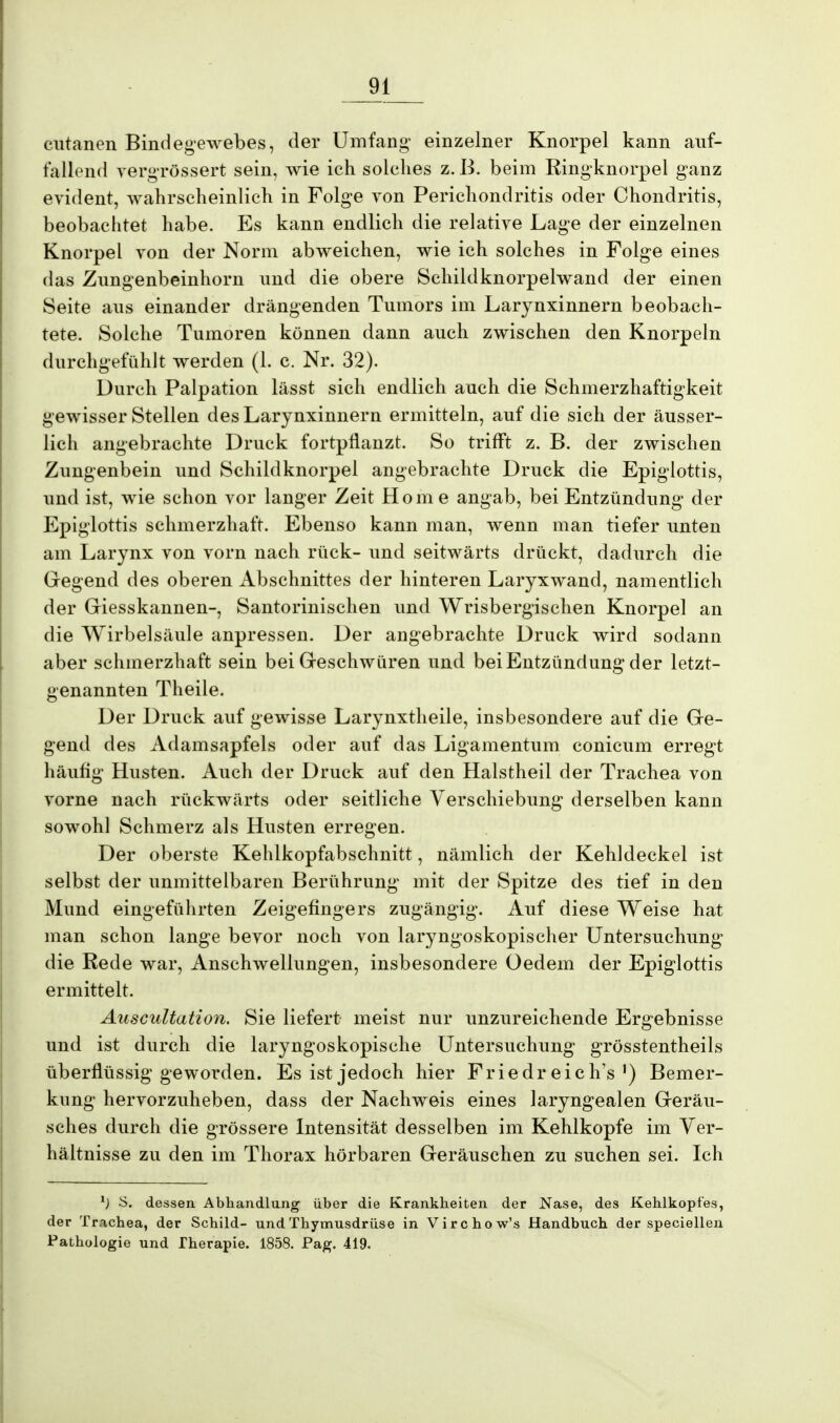 cutanen Bindegewebes, der Umfang einzelner Knorpel kann auf- fallend vergrössert sein, wie ich solelies z. B. beim Ringknorpel ganz evident, wahrscheinlich in Folge von Perichondritis oder Chondritis, beobachtet habe. Es kann endlich die relative Lage der einzelnen Knorpel von der Norm abweichen, wie ich solches in Folge eines das Znngenbeinhorn und die obere Schildknorpelwand der einen Seite ans einander drängenden Tumors im Larynxinnern beobach- tete. Solche Tumoren können dann auch zwischen den Knorpeln durchgefühlt werden (1. c. Nr. 32). Durch Palpation lässt sich endlich auch die Schmerzhaftigkeit gewisser Stellen des Larynxinnern ermitteln, auf die sich der äusser- lich angebrachte Druck fortpflanzt. So trifft z. B. der zwischen Zungenbein und Schildknorpel angebrachte Druck die Epiglottis, und ist, wie schon vor langer Zeit Home angab, bei Entzündung der Epiglottis schmerzhaft. Ebenso kann man, wenn man tiefer unten am Larynx von vorn nach rück- und seitwärts drückt, dadurch die Gegend des oberen Abschnittes der hinteren Laryxwand, namentlich der Giesskannen-, Santorinischen und Wrisbergischen Knorpel an die Wirbelsäule anpressen. Der angebrachte Druck wird sodann aber schmerzhaft sein bei Geschwüren und. bei Entzündung der letzt- genannten Theile. Der Druck auf gewisse Larynxtheile, insbesondere auf die Ge- gend des Adamsapfels oder auf das Ligamentum conicum erregt häufig Husten. Auch der Druck auf den Halstheil der Trachea von vorne nach rückwärts oder seitliche Verschiebung derselben kann sowohl Schmerz als Husten erregen. Der oberste Kehlkopfabschnitt, nämlich der Kehldeckel ist selbst der unmittelbaren Berührung mit der Spitze des tief in den Mund eingeführten Zeigefingers zugängig. Auf diese Weise hat man schon lange bevor noch von laryngoskopischer Untersuchung die Rede war, Anschwellungen, insbesondere Gedern der Epiglottis ermittelt. Auscidtation. Sie liefert meist nur unzureichende Ergebnisse und ist durch die laryngoskopische Untersuchung grösstentheils überflüssig geworden. Es ist jedoch hier Friedreich's') Bemer- kung hervorzuheben, dass der Nachweis eines laryngealen Geräu- sches durch die grössere Intensität desselben im Kehlkopfe im Ver- hältnisse zu den im Thorax hörbaren Geräuschen zu suchen sei. Ich 1) S. dessen Abhandlung über die Krankheiten der Nase, des Kehlkopfes, der Trachea, der Schild- und Thymusdrüse in Virchow's Handbuch der speciellen Pathologie und Therapie. 1858. Pag. 419.