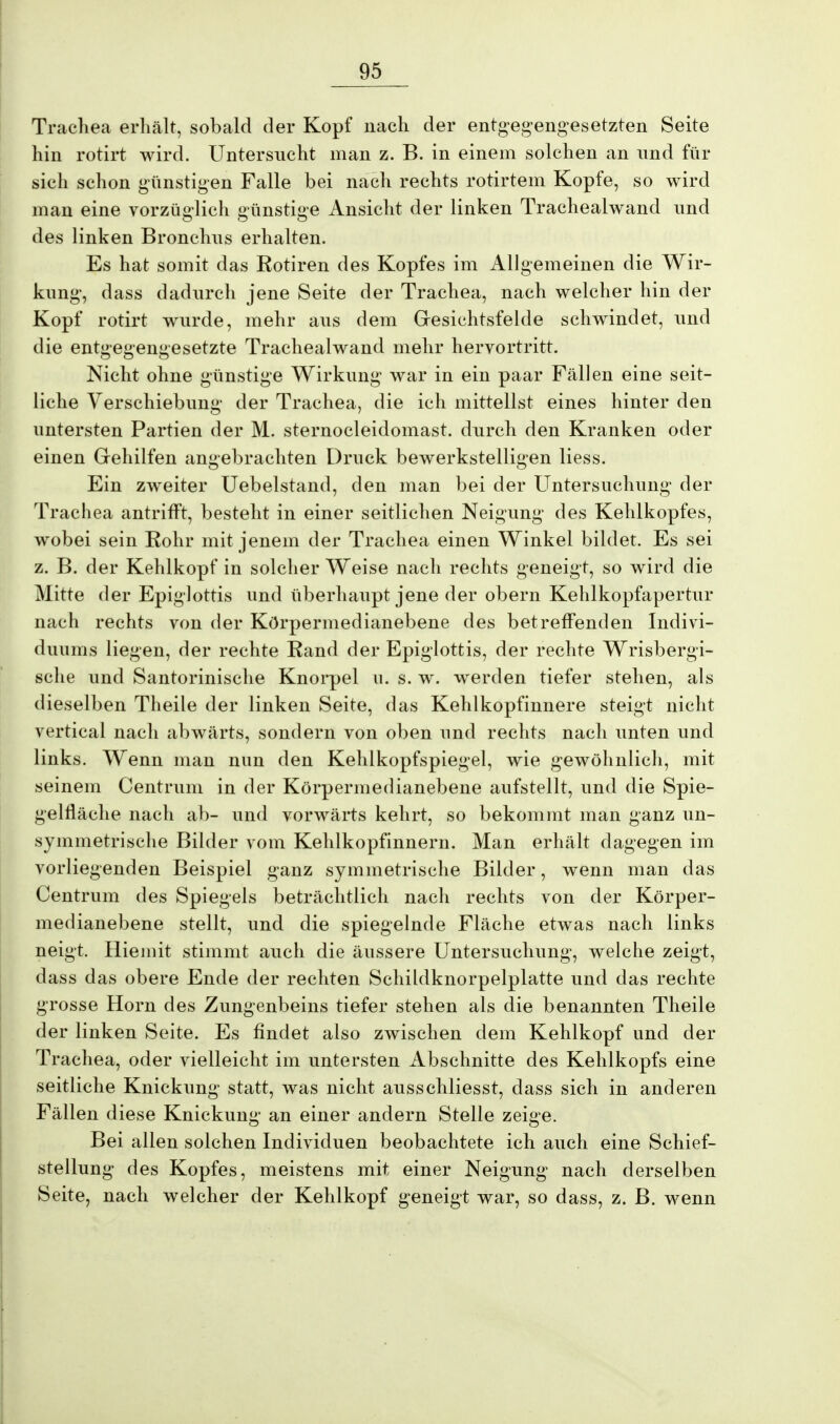 Trachea erhält, sobald der Kopf nach der entgegengesetzten Seite hin rotirt wird. Untersucht man z. B. in einem solchen an und für sich schon günstigen Falle bei nach rechts rotirtem Kopfe, so wird man eine vorzüglich günstige Ansicht der linken Trachealwand und des linken Bronchus erhalten. Es hat somit das Rotiren des Kopfes im Allgemeinen die Wir- kung, dass dadurch jene Seite der Trachea, nach welcher hin der Kopf rotirt wurde, mehr aus dem Gesichtsfelde schwindet, und die entgegengesetzte Trachealwand mehr hervortritt. Nicht ohne günstige Wirkung war in ein paar Fällen eine seit- liche Verschiebung* der Trachea, die ich mittelist eines hinter den untersten Partien der M. sternocleidomast. durch den Kranken oder einen Gehilfen angebrachten Druck bewerkstelligen Hess. Ein zweiter Uebelstand, den man bei der Untersuchung der Trachea antrifft, besteht in einer seitlichen Neigung des Kehlkopfes, wobei sein Rohr mit jenem der Trachea einen Winkel bildet. Es sei z. B. der Kehlkopf in solcher Weise nach rechts geneigt, so wird die Mitte der Epiglottis und überhaupt jene der obern Kehlkopfapertur nach rechts von der Körpermedianebene des betreffenden Indivi- duums liegen, der rechte Rand der Epiglottis, der rechte Wrisbergi- sche und Santorinische Knorpel u. s. w. werden tiefer stehen, als dieselben Theile der linken Seite, das Kehlkopfinnere steigt nicht vertical nach abwärts, sondern von oben und rechts nach unten und links. Wenn man nun den Kehlkopfspiegel, wie gewöhnlich, mit seinem Centrum in der Körpermedianebene aufstellt, und die Spie- gelfläche nach ab- und vorwärts kehrt, so bekommt man ganz un- symmetrische Bilder vom Kehlkopfinnern. Man erhält dagegen im vorliegenden Beispiel ganz symmetrische Bilder, wenn man das Centrum des Spiegels beträchtlich nach rechts von der Körper- medianebene stellt, und die spiegelnde Fläche etwas nach links neigt. Hiemit stimmt auch die äussere Untersuchung, welche zeigt, dass das obere Ende der rechten Schildknorpelplatte und das rechte grosse Horn des Zungenbeins tiefer stehen als die benannten Theile der linken Seite. Es findet also zwischen dem Kehlkopf und der Trachea, oder vielleicht im untersten Abschnitte des Kehlkopfs eine seitliche Knickung statt, was nicht ausschliesst, dass sich in anderen Fällen diese Knickung an einer andern Stelle zeige. Bei allen solchen Individuen beobachtete ich auch eine Schief- stellung des Kopfes, meistens mit einer Neigung nach derselben Seite, nach welcher der Kehlkopf geneigt war, so dass, z. B. wenn