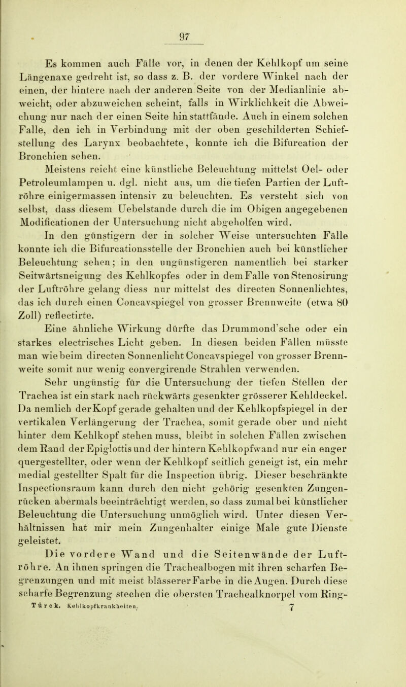 Es kommen auch Fälle vor, in denen der Kehlkopf um seine Längenaxe gedreht ist, so dass z. B. der vordere Winkel nach der einen, der hintere nach der anderen Seite von der Medianlinie ab- weicht, oder abzuweichen scheint, falls in Wirklichkeit die Abwei- chung nur nach der einen Seite hin stattfände. Auch in einem solchen Falle, den ich in Verbindung mit der oben geschilderten Schief- stellung des Larynx beobachtete, konnte ich die Bifurcation der Bronchien sehen. Meistens reicht eine künstliche Beleuchtung mittelst Oel- oder Petroleumlampen u. dgl. nicht aus, um die tiefen Partien der Luft- röhre einigermassen intensiv zu beleuchten. Es versteht sich von selbst, dass diesem Uebelstande durch die im Obigen angegebenen Modifikationen der Untersuchung nicht abgeholfen wird. In den günstigem der in solcher Weise untersuchten Fälle konnte ich die Bifurcationsstelle der Bronchien auch bei künstlicher Beleuchtung sehen; in den ungünstigeren namentlich bei starker Seitwärtsneigung des Kehlkopfes oder in dem Falle von Stenosirimg der Luftröhre gelang diess nur mittelst des directen Sonnenlichtes, das ich durch einen Concavspiegel von grosser Brennweite (etwa 80 Zoll) reflectirte. Eine ähnliche Wirkung dürfte das Drummond'sche oder ein starkes electrisches Licht geben. In diesen beiden Fällen müsste man wie beim directen Sonnenlicht Concavspiegel von grosser Brenn- weite somit nur wenig convergirende Strahlen verwenden. Sehr ungünstig für die Untersuchung der tiefen Stellen der Trachea ist ein stark nach rückwärts gesenkter grösserer Kehldeckel. Danemiich der Kopf gerade gehalten und der Kehlkopfspiegel in der vertikalen Verlängerung der Trachea, somit gerade ober und nicht hinter dem Kehlkopf stehen muss, bleibt in solchen Fällen zwischen dem Rand der Epiglottis und der hintern Kehlkopfwand nur ein enger quergestellter, oder wenn der Kehlkopf seitlich geneigt ist, ein mehr medial gestellter Spalt für die Inspection übrig. Dieser beschränkte Inspectionsraum kann durch den nicht gehörig gesenkten Zungen- rücken abermals beeinträchtigt werden, so dass zumal bei künstlicher Beleuchtung die Untersuchung unmöglich wird. Unter diesen Ver- hältnissen hat mir mein Zungenhalter einige Male gute Dienste geleistet. Die vordere Wand und die Seitenwände der Luft- röhre. An ihnen springen die Trachealbogen mit ihren scharfen Be- grenzungen und mit meist blässerer Farbe in die Augen. Durch diese scharfe Begrenzung stechen die obersten Trachealknorpel vom Ring- Tür c k. Kelilkopfkraukheiten. 7