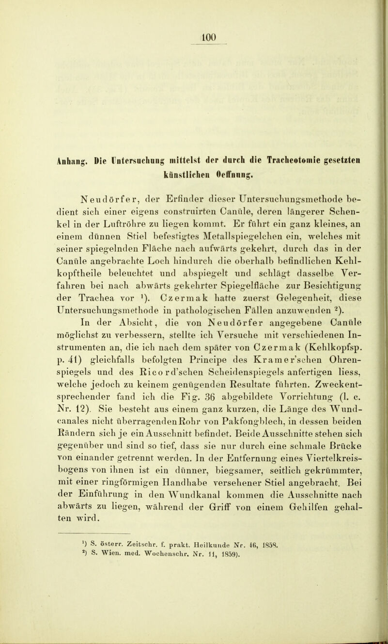Anhang, Die Untersuchung mittelst der durch die Tracheotomie gesetzten künstlichen Oeffnnng. Neudörfer, der Erfinder dieser Untersuchungsmethode be- dient sich einer eigens constrnirten Canüle, deren längerer Schen- kel in der Luftröhre zu liegen kommt. Er führt ein ganz kleines, an einem dünnen Stiel befestigtes Metall spiegelchen ein, welches mit seiner spiegelnden Fläche nach aufwärts gekehrt, durch das in der Canüle angebrachte Loch hindurch die oberhalb befindlichen Kehl- kopftheile beleuchtet und abspiegelt und schlägt dasselbe Ver- fahren bei nach abwärts gekehrter Spiegelfläche zur Besichtigung der Trachea vor 1). Czermak hatte zuerst Gelegenheit, diese Untersuchungsmethode in pathologischen Fällen anzuwenden 2). In der Absicht, die von Neudörfer angegebene Canüle möglichst zu verbessern, stellte ich Versuche mit verschiedenen In- strumenten an, die ich nach dem später von Czermak (Kehlkopfsp. p. 41) gleichfalls befolgten Principe des Kramer'schen Ohren- spiegels und des Ricord'schen Scheidenspiegels anfertigen Hess, welche jedoch zu keinem genügenden Resultate führten. Zweckent- sprechender fand ich die Fig. 36 abgebildete Vorrichtung (1. c. Nr. 12). Sie besteht aus einem ganz kurzen, die Länge des Wund- canales nicht überragenden Rohr von Pakfongblech, in dessen beiden Rändern sich je ein Ausschnitt befindet. Beide Ausschnitte stehen sich gegenüber und sind so tief, dass sie nur durch eine schmale Brücke von einander getrennt werden. In der Entfernung eines Viertelkreis- bogens von ihnen ist ein dünner, biegsamer, seitlich gekrümmter, mit einer ringförmigen Handhabe versehener Stiel angebracht. Bei der Einführung in den Wundkanal kommen die Ausschnitte nach abwärts zu liegen, während der Griff von einem Gehilfen gehal- ten wird. *) S. österr. Zeitschr. f. prakt. Heilkunde Nr. 46, 1858. 2) S. Wien. med. Wochenschr. Nr. 11, 1859).