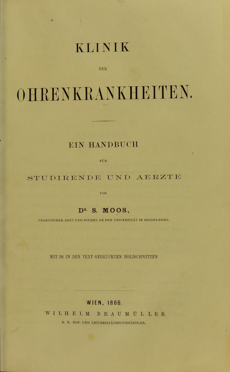 KLINIK DER OHRENKRANKHEITEN EIN HANDBUCH FÜR STUDIRENDE UND A.ER,ZTE VON S. MOOS, PRAKTISCHKR AHZT UND DOCENT AN DER UNIVEBSITÄT IN HEIDELBEKG. MIT 26 IN DEN TEXT GEDRUCKTEN HOLZSCHNITTEN WIEN, 1866. WILHELM BllAUMÜLLER K. K. HOF- UND UNIVEESITÄTSBUCHHÄNDLEE.