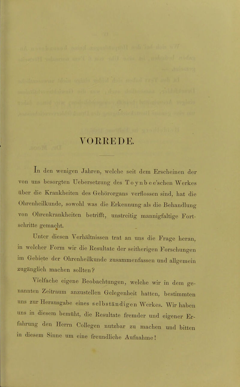 VORREDE. In den wenigen Jahren, welche seit dem Erscheinen der von uns besorgten Uebersetziing des To ynb ee'schen Werkes über die Krankheiten des Grehörorgans verflossen sind, hat die Ohrenheilkunde, sowohl was die Erkennung als die Behandlung von Ohrenkrankheiten betrifft, unstreitig mannigfaltige Fort- schritte gemacht. Unter diesen Verhältnissen trat an uns die Frage heran, in welcher Form wir die Resultate der seitherigen Forschungen im Gebiete der Ohrenheilkunde zusammenfassen und allgemein zugcänghch machen sollten? Vielfache eigene Beobachtungen, welche wir in dem ge- nannten Zeitraum anzustellen Oelegenheit hatten, bestimmten uns zur Herausgabe eines selbständigen Werkes. Wir haben uns in diesem bemüht, die Resultate fremder und eigener Er- fahrung den Herrn Collegen nutzbar zu machen und bitten in diesem vSinne um eine freundhche Aufnahme!