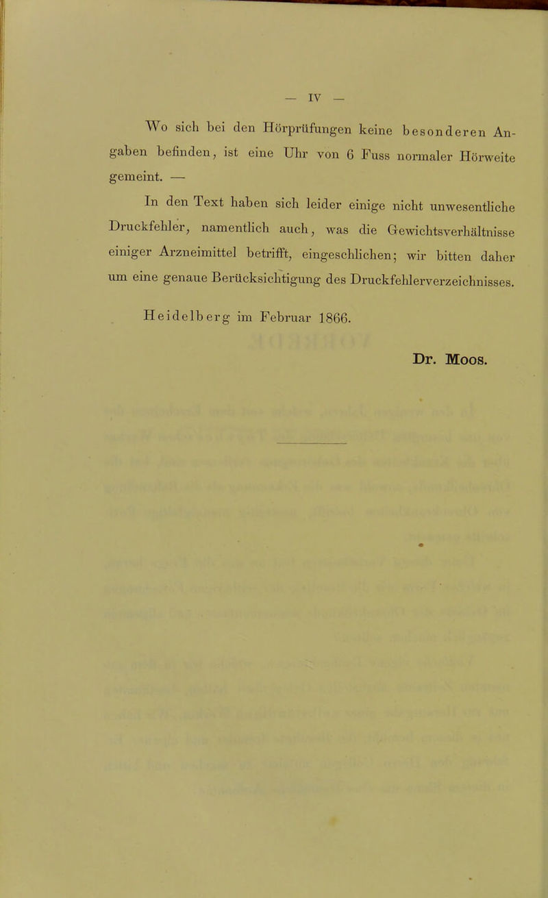 Wo sich bei den Hörprüfungen keine besonderen An- gaben befinden, ist eine Uhr von 6 Fuss normaler Hörweite gemeint. — In den Text haben sich leider einige nicht unwesentliche Druckfehler, namentlich auch, was die aewichtsverhältnisse einiger Arzneimittel betrifft, eingeschHchen; wir bitten daher um eine genaue Berücksichtigung des Druckfehlerverzeichnisses. Heidelberg im Februar 1866. Dr. Moos.