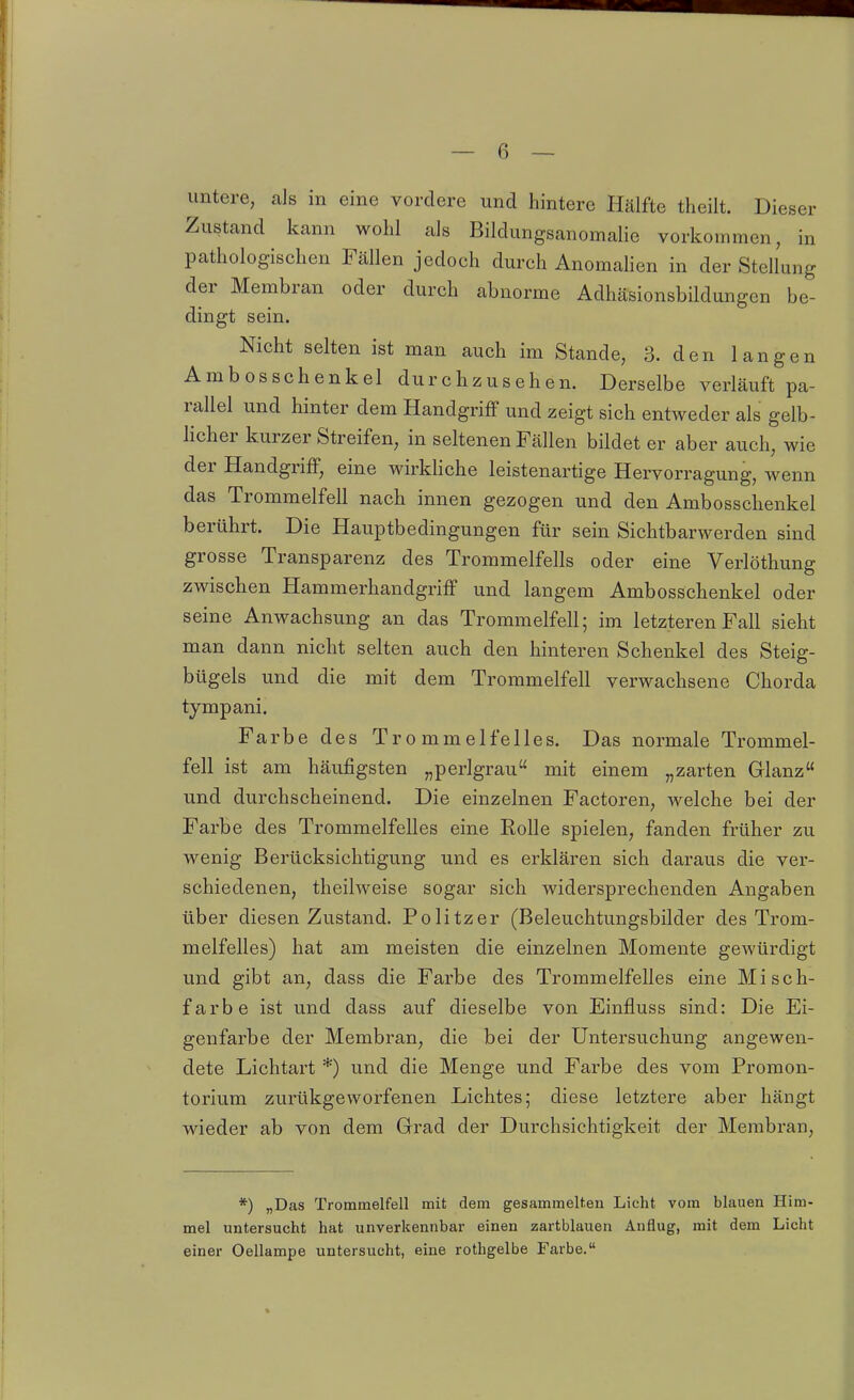 untere, als in eine vordere und hintere Hälfte theilt. Dieser Zustand kann wolil als Bildungsanomalie vorkommen, in pathologischen Fällen jedoch durch Anomalien in der Stellung der Membran oder durch abnorme Adhäsionsbildungcn be- dingt sein. Nicht selten ist man auch im Stande, 3. den langen Ambosschenkel durchzusehen. Derselbe verläuft pa- rallel und hinter dem Handgriff und zeigt sich entweder als gelb- licher kurzer Streifen, in seltenen Fällen bildet er aber auch, wie der Handgriff, eine wirkliche leistenartige Hervorragung, wenn das Trommelfell nach innen gezogen und den Ambosschenkel berührt. Die Hauptbedingungen für sein Sichtbarwerden sind grosse Transparenz des Trommelfells oder eine Verlöthung zwischen Hammerhandgriff und langem Ambosschenkel oder seine Anwachsung an das Trommelfell; im letzteren Fall sieht man dann nicht selten auch den hinteren Schenkel des Steig- bügels und die mit dem Trommelfell verwachsene Chorda tympani. Farbe des Trommelfelles. Das normale Trommel- fell ist am häufigsten „perlgrau mit einem „zarten Glanz und durchscheinend. Die einzelnen Factoren, welche bei der Farbe des Trommelfelles eine Rolle spielen, fanden früher zu wenig Berücksichtigung und es erklären sich daraus die ver- schiedenen, theilweise sogar sich widersprechenden Angaben über diesen Zustand. Politzer (Beleuchtungsbilder des Trom- melfelles) hat am meisten die einzelnen Momente gewürdigt und gibt an, dass die Farbe des Trommelfelles eine Misch- farbe ist und dass auf dieselbe von Einfluss sind: Die Ei- genfarbe der Membran, die bei der Untersuchung angewen- dete Lichtart *) und die Menge und Farbe des vom Promon- torium zurükgeworfenen Lichtes; diese letztere aber hängt wieder ab von dem Grad der Durchsichtigkeit der Membran, *) „Das Trommelfell mit dem gesammelten Licht vom blauen Him- mel untersucht hat unverkennbar einen zartblauen Auflug, mit dem Licht einer Oellampe untersucht, eine rothgelbe Farbe,