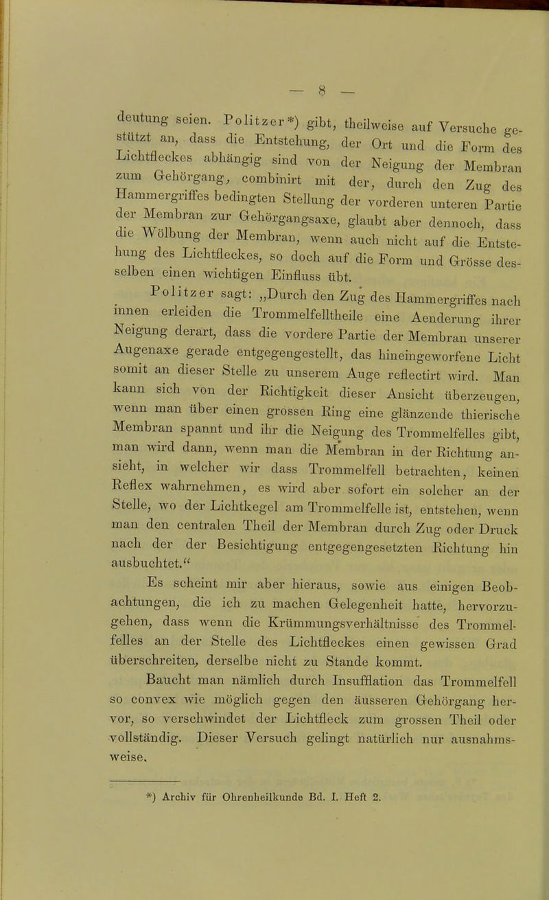 deutung seien. Politzer*) gibt, theilweise auf Versuche ge- stützt an, dass die Entstehung, der Ort und die Form des Lichtfleckes abhängig sind von der Neigung der Membran zum Gehörgang, combinirt mit der, durch den Zug des Hammergriffes bedingten Stellung der vorderen unteren Partie der Membran zur Gehörgangsaxe, glaubt aber dennoch, dass die Wölbung der Membran, wenn auch nicht auf die Entste hung des Lichtfleckes, so doch auf die Form und Grösse des- selben emen wichtigen Einfluss übt. Politzer sagt: „Durch den Zug des Hammergriffes nach mnen erleiden die Trommelfelltheile eine Aenderung ihrer Neigung derart, dass die vordere Partie der Membran unserer Augenaxe gerade entgegengesteflt, das hineingeworfene Licht somit an dieser Stelle zu unserem Auge reflectirt wird. Man kann sich von der Richtigkeit dieser Ansicht überzeugen, wenn man über einen grossen Ring eine gLänzende thierische Membran spannt und ihr die Neigung des Trommelfelles gibt, man wird dann, wenn man die Membran in der Richtung an- sieht, in welcher wir dass Trommelfell betrachten, keinen Reflex wahrnehmen, es wird aber sofort ein solcher an der Stelle, wo der Lichtkegel am Trommelfelle ist, entstehen, wenn man den centralen Theil der Membran durch Zug oder Druck nach der der Besichtigung entgegengesetzten Richtung hin ausbuchtet. Es scheint mir aber hieraus, sowie aus einigen Beob- achtungen, die ich zu machen Gelegenheit hatte, hervorzu- gehen, dass wenn die Krümmungsverhältnisse des Trommel- felles an der Stelle des Lichtfleckes einen gewissen Grad überschreiten, derselbe nicht zu Stande kommt. Baucht man nämhch durch Insufflation das Trommelfell so convex wie möghch gegen den äusseren Gehörgang her- vor, so verschwindet der Lichtfleck zum grossen Theil oder volls-tändig. Dieser Versuch gehngt natürlich nur ausnahms- weise. *) Archiv für Ohrenheilkunde Bd. I. Heft 2.