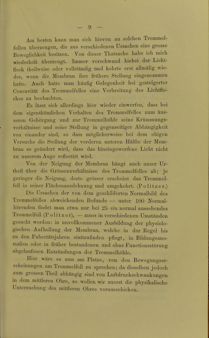 Am besten kann man sich hievon an solchen Trommel- fellen überzeugen, die aus verschiedenen Ursachen eine grosse Beweghchkeit besitzen. Von dieser Thatsache habe ich mich wiederholt überzeugt. Immer verschwand hiebei der Licht- fleck theilweise oder vollständig und kehrte erst allmähg wie- der, wenn die Membran ihre frühere Stellung eingenommen hatte. Auch hatte man häufig Gelegenheit bei gesteigerter Concavität des Trommelfelles eine Verbreitung des Lichtfle- ckes zu beobachten. Es lässt sich allerdings hier wieder einwerfen, dass bei dem eigenthümhchen Verhalten des Trommelfelles zum äus- seren Gehörgang und zur Trommelhöhle seine Krümmungs- verhältnisse und seine Stellung in gegenseitiger Abhängigkeit von einander sind, so dass möglicherweise bei dem obigen Versuche die Stellung der vorderen unteren Hälfte der Mem- bran so geändert wird, dass das hineingeworfene Licht nicht zu unserem Auge reflectirt wird. Von der Neigung der Membran hängt auch unser Ur- theil über die Grössenverhältnisse des Trommelfelles ab; je geringer die Neigung, desto grösser erscheint das Trommel- fell in seiner Flächenausdehnung und umgekehrt. (Politzer.) Die Ursachen der von dem geschilderten Normalbild des Trommelfelles abweichenden Befunde — unter 100 Normal- hörenden findet man etwa nur bei 25 ein normal aussehendes Trommelfell (Politzer), — muss in verschiedenen Umständen gesucht werden: in unvollkommener Ausbildung der physiolo- gischen Aufhellung der Membran, welche in der Regel bis zu den Pubertätsjahren stattzufinden pflegt, in Bildungsano- mahen oder in früher bestandenen und ohne Functionsstörung abgelaufenen Entzündungen der Trommelhöhle. Hier wäre es nun am Platze, von den Bewegungser- scheinungen am Trommelfell zu sprechen; da dieselben jedoch zum grossen Theil abhängig sind von Luftdruckschwankungen in dem mittleren Ohre, so woUen wir zuerst die physikahsche Untersuchung des mittleren Ohres vorausschicken.