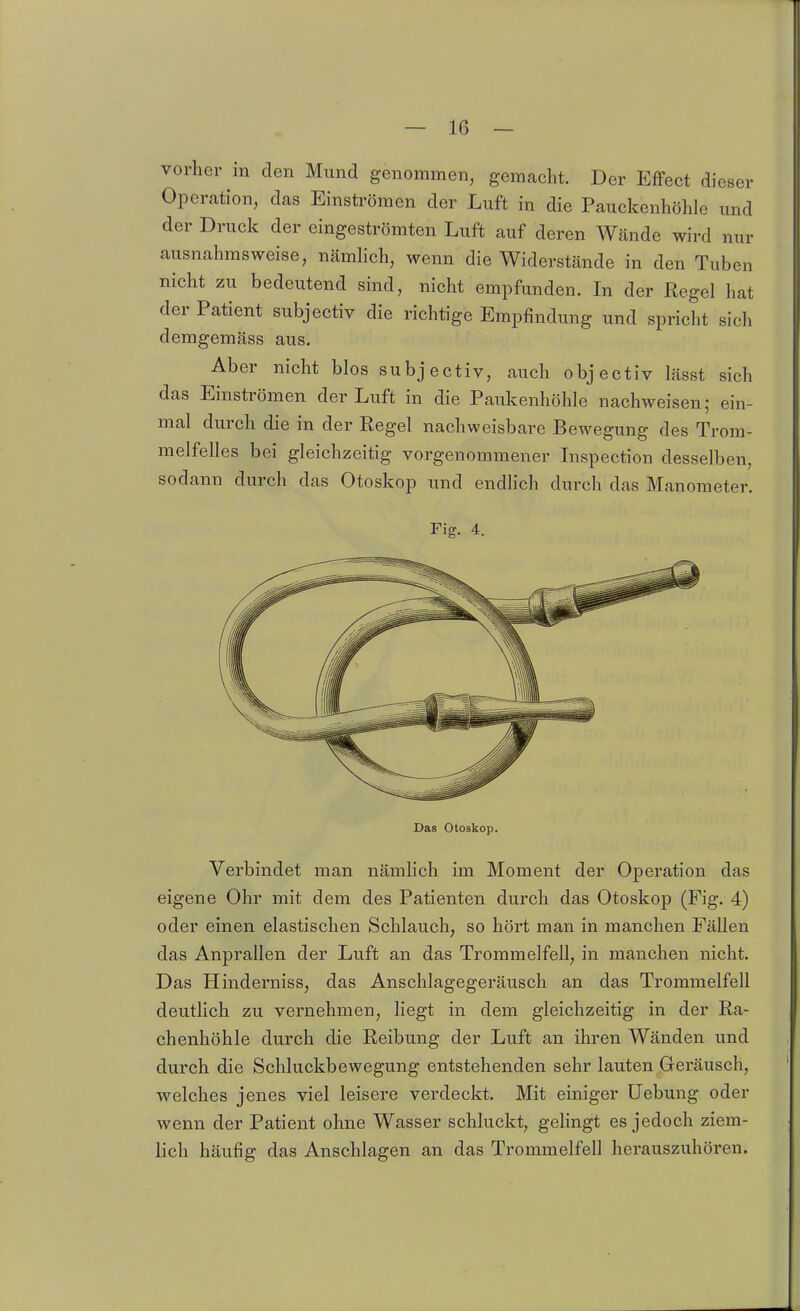 vorher in den Mund genommen, gemacht. Der Effect dieser Operation, das Einströmen der Luft in die Pauckenhöhle und der Druck der eingeströmten Luft auf deren Wände wird nur ausnahmsweise, nämlich, wenn die Widerstände in den Tuben nicht zu bedeutend sind, nicht empfunden. In der Regel hat der Patient subjectiv die richtige Empfindung und spricht sich demgemäss aus. Aber nicht blos subjectiv, auch objectiv lässt sich das Einströmen der Luft in die Paukenhöhle nachweisen; ein- mal durch die in der Regel nachweisbare Bewegung des Trom- melfelles bei gleichzeitig vorgenommener Lispection desselben, sodann durch das Otoskop und endlich durch das Manometer. Fig. 4. Das otoskop. Verbindet man nämhch im Moment der Operation das eigene Ohr mit dem des Patienten durch das Otoskop (Fig. 4) oder einen elastischen Schlauch, so hört man in manchen Fällen das Anprallen der Luft an das Trommelfell, in manchen nicht. Das Hinderniss, das Anschlagegeräusch an das Trommelfell deutlich zu vernehmen, liegt in dem gleichzeitig in der Ra- chenhöhle durch die Reibung der Luft an ihren Wänden und durch die Schluckbewegung entstehenden sehr lauten Geräusch, welches jenes viel leisere verdeckt. Mit einiger Uebung oder wenn der Patient ohne Wasser schluckt, gelingt es jedoch ziem- lich häufig das Anschlagen an das Trommelfell herauszuhören.