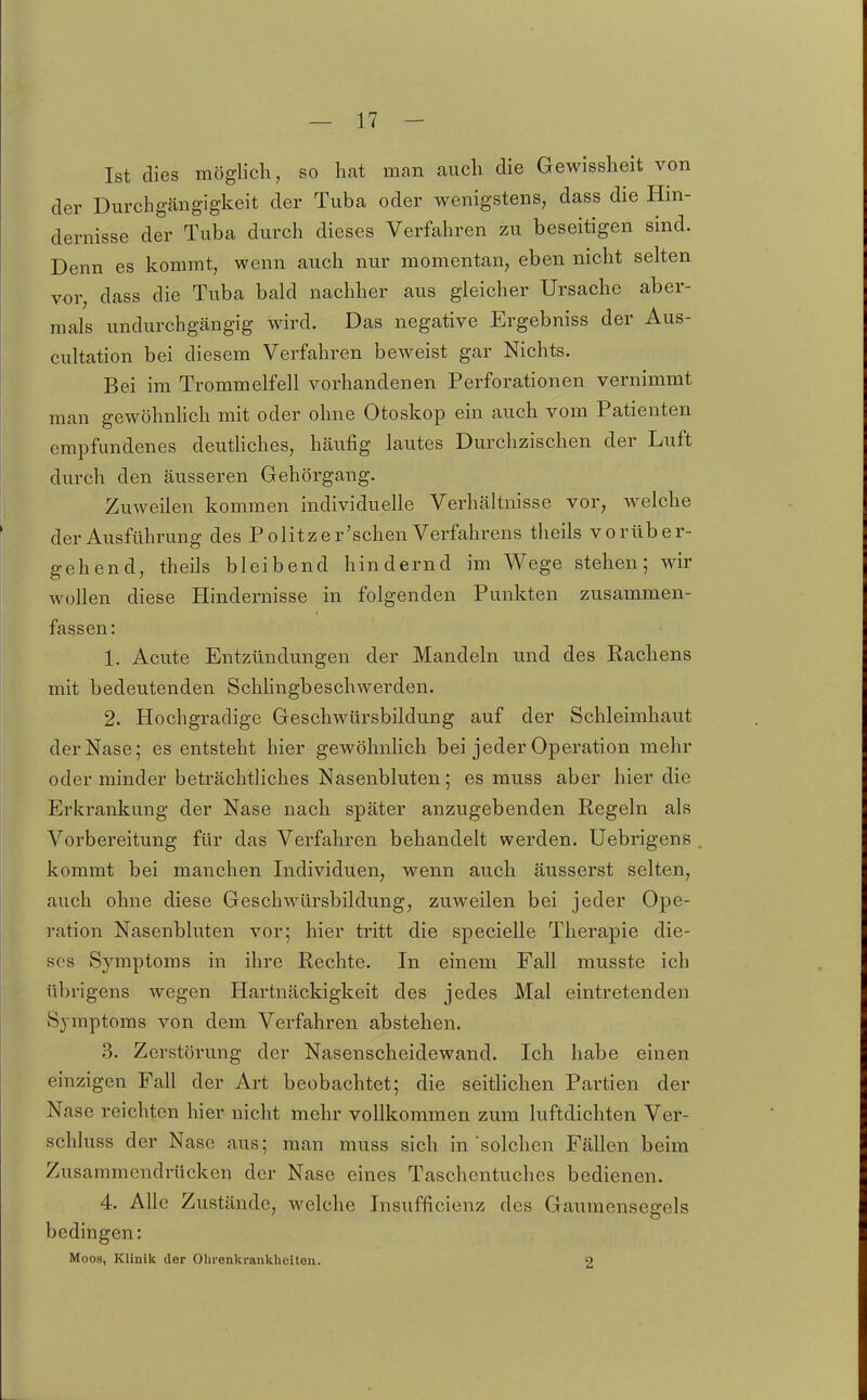 Ist dies möglich, so hat man auch die Gewissheit von der Durchgcängigkeit der Tuba oder wenigstens, dass die Hin- dernisse der Tuba durch dieses Verfahren zu beseitigen sind. Denn es kommt, wenn auch nur momentan, eben nicht selten vor, dass die Tuba bald nachher aus gleicher Ursache aber- mals undurchgängig wird. Das negative Ergebniss der Aus- cultation bei diesem Verfahren beweist gar Nichts. Bei im Trommelfell vorhandenen Perforationen vernimmt man gewöhnhch mit oder ohne Otoskop ein auch vom Patienten empfundenes deuthches, häufig lautes Durchzischen der Luft durch den äusseren Gehörgang. Zuweilen kommen individuelle Verhältnisse vor, welche der Ausführung des Politzer'schen Verfahrens theils vorüber- gehend, theils bleibend hindernd im Wege stehen; wir wollen diese Hindernisse in folgenden Punkten zusammen- fassen: 1. Acute Entzündungen der Mandeln und des Rachens mit bedeutenden Schhngbeschwerden. 2. Hochgradige Geschwürsbildung auf der Schleimhaut der Nase; es entsteht hier gewöhnlich bei jeder Operation mehr oder minder beträchtliches Nasenbluten; es rauss aber hier die Erkrankung der Nase nach später anzugebenden Regeln als Vorbereitung für das Verfahren behandelt werden. Uebrigens kommt bei manchen Individuen, wenn auch äusserst selten, auch ohne diese Geschwürsbildung, zuweilen bei jeder Ope- ration Nasenbluten vor; hier tritt die specielle Therapie die- ses Symptoms in ihre Rechte. In einem Fall musste ich übrigens wegen Hartnäckigkeit des jedes Mal eintretenden Symptoms von dem Verfahren abstehen. .3. Zerstörung der Nasenscheidewand. Ich habe einen einzigen Fall der Art beobachtet; die seithchen Partien der Nase reichten hier nicht mehr vollkommen zum luftdichten Ver- schluss der Nase aus; man muss sich in solchen Fällen beim Zusammendrücken der Nase eines Taschentuches bedienen. 4. Alle Zustände, welche Insufficienz des Gaumensegels bedingen: Moos, Klinik der Olirenkranklieiteu. 2