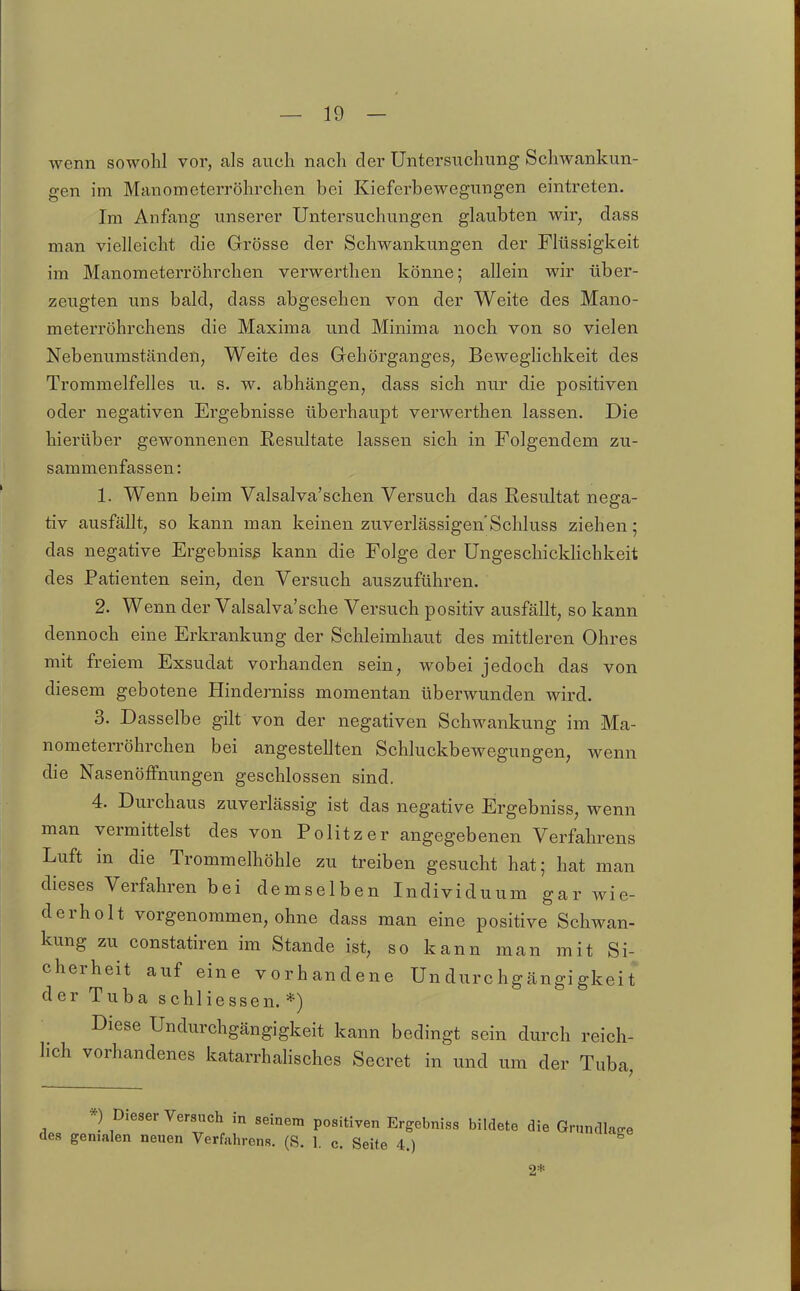 wenn sowohl vor, als auch nach der Untersuchung Schwankun- gen im Manometerröhrchen bei Kieferbewegungen eintreten. Im Anfang unserer Untersuchungen glaubten wir, dass man vielleicht die Grösse der Schwankungen der Flüssigkeit im Manometerröhrchen verwerthen könne; allein wir über- zeugten uns bald, dass abgesehen von der Weite des Mano- meterröhrchens die Maxima und Minima noch von so vielen Nebenumständen, Weite des Gehörganges, Beweghchkeit des Trommelfelles u. s. w. abhängen, dass sich nur die positiven oder negativen Ergebnisse überhaupt verwerthen lassen. Die hierüber gewonnenen Resultate lassen sich in Folgendem zu- sammenfassen: 1. Wenn beim Valsalva'schen Versuch das Resultat nega- tiv ausfällt, so kann man keinen zuverlässigen'Schluss ziehen; das negative Ergebnisg kann die Folge der Ungeschicldichkeit des Patienten sein, den Versuch auszuführen. 2. Wenn der Valsalva'sche Versuch positiv ausfällt, so kann dennoch eine Erkrankung der Schleimhaut des mittleren Ohres mit freiem Exsudat vorhanden sein, wobei jedoch das von diesem gebotene Hinderniss momentan überwunden wird. 3. Dasselbe gilt von der negativen Schwankung im Ma- nometerröhrchen bei angestellten Schluckbewegungen, wenn die Nasenöffnungen geschlossen sind. 4. Durchaus zuverlässig ist das negative Ergebniss, wenn man vermittelst des von Politzer angegebenen Verfahrens Luft in die Trommelhöhle zu treiben gesucht hat; hat man dieses Verfahren bei demselben Individuum gar wie- derholt vorgenommen, ohne dass man eine positive Schwan- kung zu constatiren im Stande ist, so kann man mit Si- cherheit auf eine vorhandene Undurchgängigkeit der Tuba schliessen. *) Diese Undurchgängigkeit kann bedingt sein durch reich- lich vorhandenes katarrhahsches Secret in und um der Tuba *) Dieser Versuch in seinem positiven Ergebniss bildete die Grnndlaffe des genialen neuen Verfahrens. (S. 1. c. Seite 4.) 2*