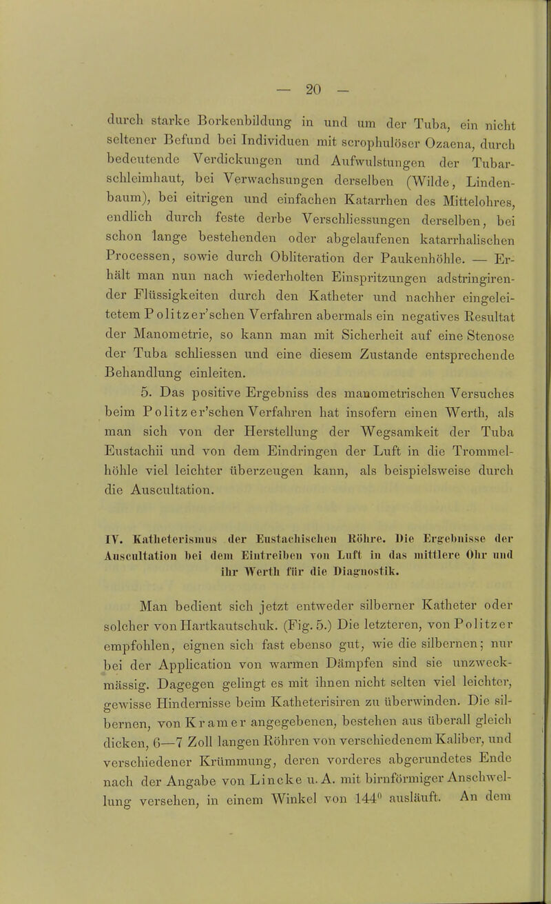 durch starke Borkenbildung in und um der Tuba, ein nicht seltener Befund bei Individuen mit scrophulöser Ozaena, durch bedeutende Verdickungen und Aufwulstungen der Tubar- schleimhaut, bei Verwachsungen derselben (Wilde, Linden- baum), bei eitrigen und einfachen Katarrhen des Mittelohres, endlich durch feste derbe Verschhessungen derselben, bei schon lange bestehenden oder abgelaufenen katarrhalischen Processen, sowie durch Obliteration der Paukenhöhle. — Er- hält man nun nach wiederhohen Einspritzungen adstringiren- der Flüssigkeiten durch den Katheter und nachher eingelei- tetem Pölitzer'schen Verfahren abermals ein negatives Resultat der Manometrie, so kann man mit Sicherheit auf eine Stenose der Tuba schliessen und eine diesem Zustande entsprechende Behandlung einleiten. 5. Das positive Ergebniss des manometrischen Versuches beim P olitz er'schen Verfahren hat insofern einen Werth, als man sich von der Herstellung der Wegsamkeit der Tuba Eustachii und von dem Eindringen der Luft in die Trommel- höhle viel leichter überzeugen kann, als beispielsweise durch die Auscultation. IT. Katlieterisimis der Eustachisclieu Röhre. Die Ergebnisse der Auscultatioii bei dein Eintreiben von Luft in das mittlere Olir und ilir Werth für die Diagnostik. Man bedient sich jetzt entweder silberner Katheter oder solcher von Hartkautschuk. (Fig. 5.) Die letzteren, von Politzer empfohlen, eignen sich fast ebenso gut, wie die silbernen; nur bei der Apphcation von warmen Dämpfen sind sie unzweck- mässig. Dagegen gelingt es mit ihnen nicht selten viel leichter, 2-ewisse Hindernisse beim Katheterisiren zu tiberwinden. Die sil- bernen, von Kr am er angegebenen, bestehen aus überall gleich dicken, 6—7 Zoll langen Röhren von verschiedenem Kaliber, und verschiedener Krümmung, deren vorderes abgerundetes Ende nach der Angabe von Lincke u. A. mit biruförmiger Anschwel- lung versehen, in einem Winkel von 144 ausläuft. An dem