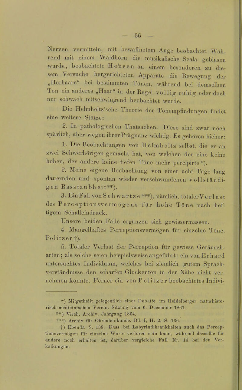 Nerven vermitteln, mit bewaffnetem Auge beobachtet. Wäh- rend mit einem Waldhorn die musikalische Scala geblasen wurde, beobachtete Hehsen an einem besonderen zu die- sem Versuche hergerichteten Apparate die Bewegung der „Hörhaare bei bestimmten Tönen, während bei demselben Ton ein anderes „Haar in der Regel völlig ruhig oder doch nur schwach mitschwingend beobachtet wurde. Die Helmholtz'sche Theorie der Tonempfindungen findet eine weitere Stütze: 2. In pathologischen Thatsachen. Diese sind zwar noch spärlich, aber wegen ihrer Prägnanz wichtig. Es gehören hieher: 1. Die Beobachtungen von Helmholtz selbst, die er an zwei Schwerhörigen gemacht hat, von welchen der eine keine hohen, der andere keine tiefen Töne mehr percipirte *). 2. Meine eigene Beobachtung von einer acht Tage lang dauernden und spontan wieder verschwundenen vollständi- gen Basstaubheit**). 3. Ein Fall vonS ch wartz e ***), nämlich, totalerVer lust des Perceptionsvermögens für hohe Töne nach hef- tigem Schalleindruck. Unsere beiden Fälle ergänzen sich gewissermassen. 4. Mangelhaftes Perceptionsvermögen für einzelne Töne. Politzer f). 5. Totaler Verlust der Perception für gewisse Geräusch- arten; als solche seien beispielsweise angeführt: ein von Erhard untersuchtes Individuum, welches bei ziemlich gutem Sprach- verständnisse den scharfen Glockenton in der Nähe nicht ver- nehmen konnte. Ferner ein von Politzer beobachtetes Indivi- *) Mitgetheilt gelegentlich einer Debatte im Heidelberger naturhisto- risoh-medicinischen Verein. Sitzung vom 6. December 1861. **) Virch. Archiv. Jahrgang 1864. ***) Archiv für Ohrenheilkunde. Bd. I, H. 2, S. 136. ■j-) Ebenda S. 138. Dass bei Labyrintlikrankheiten auch das Percep- tionsvermögen für einzelne Worte verloren sein kann, während dasselbe für andere noch erhalten ist, darüber vergleiche Fall Nr. 14 bei den Ver- kalkungen.