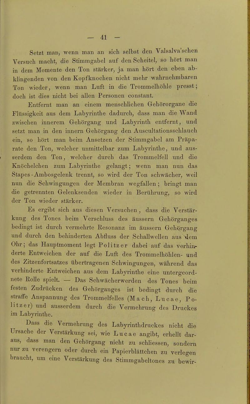 Setzt man, wenn man an sich selbst den Valsalva'schen Versuch macht, die Stimmgabel auf den Scheitel, so hört man in dem Momente den Ton stärker, ja man hört den eben ab- klingenden von den Kopfknochen nicht mehr wahrnehmbaren Ton wieder, wenn man Luft in die Trommelhöhle presst; doch ist dies nicht bei allen Personen constant. Entfernt man an einem menschlichen Gehörorgane die Flüssigkeit aus dem Labyrinthe dadurch, dass man die Wand zwischen innerem Gehörgang und Labyrinth entfernt, und setzt man in den innern Gehörgang den Auscultationsschlauch ein, so hört man beim Ansetzen der Stimmgabel am Präpa- rate den Ton, welcher unmittelbar zum Labyi'inthe, und aus- serdem den Ton, welcher durch das Trommelfell und die Knöchelchen zum Labyrinthe gelangt; wenn man nun das Stapes-Ambosgelenk trennt, so wird der Ton schwächer, weil nun die Schwingungen der Membran wegfallen 5 bringt man die getrennten Gelenksenden wieder in Berührung, so wird der Ton wieder stärker. Es ergibt sich aus diesen Versuchen , dass die Verstär- kung des Tones beim Verschluss des äussern Gehörganges bedingt ist durch vermehrte Resonanz im äussern Gehqrgang und durch den behinderten Abfluss der Schallwellen aus^em Ohr; das Hauptmoment legt Politzer dabei auf das verhinr derte Entweichen der auf die Luft des Trommelhöhlen- und des Zitzenfortsatzes übertragenen Schwingungen, während das verhinderte Entweichen aus dem Labyrinthe eine untergeord- nete Rolle spielt. — Das Schwächerwerden des Tones beim festen Zudrücken des Gehörganges ist bedingt durch die straffe Anspannung des Trommelfelles (Mach,Lucae, Po- litzer) und ausserdem durch die Vermehrung des Druckes im Labyrinthe. Dass die Vermehrung des Labyrinthdruckes nicht die Ursache der Verstärkung sei, wie Lucae angibt, erhellt dar- aus, dass man den Gehörgang nicht zu schHessen, sondern nur zu verengern oder durch ein Papierblättchen zu verlegen braucht, um eine Verstärkung des Stimmgabeltones zu bewir-