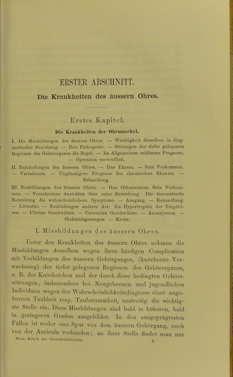 ERSTER ABSCRNITT. Die Krankheiten des äussern Ohres. Erstes Kapitel. Die Krankheiten der OlirnmscLel. I. Die Missbildungen des äussern Ohres. — Wichtigkeit derselben in diag- nostischer Beziehung. — Ihre Pathogenie. — Störungen der tiefer gelegenen Kegionen des Gehörorganes die Regel. — Im Allgemeinen schlimme Prognose. — Operation verwerflich. II. Entzündungen des äussern Ohres. — Das Ekzem. — Sein Vorkommen. — Variationen. — Ungünstigere Prognose des chronischen Ekzems. — Behandlung. III. Neubildungen des äussern Ohres. — Das Othaematom. Sein Vorkom- men. — Verschiedene Ansichten über seine Entstehung. Die traumatische Entstehung die wahrscheinlichere. Symptome. — Ausgang. — Behandlung. — Literatur. — Neubildungen anderer Art: die Hypertrophie der Talgdrü- sen. — Fibröse Geschwülste. — Cavernöse Geschwülste. — Aneurysmen. — Gichtablagerungen. — Krebs. 1. Missbildungen des äussern Ohres. Unter den Krankheiten des äussern Ohres nehmen die Missbildungen desselben wegen ihrer, häufigen Complication mit Verbildungen des äussern Gehörganges, (knöcherne Ver- wachsung) der tiefer gelegenen Regionen des Gehörorganes, z. B. der Knöchelchen und der durch diese bedingten Gehörs- störungen, insbesondere bei Neugebornen und jugendHchen Individuen wegen der Wahrscheinlichkeitsdiagnose einer ange- bornen Taubheit resp. Taubstummheit, unstreitig die wichtig- ste Stelle ein. Diese Missbildungen sind bald in höheren, bald in geringeren Graden ausgebildet. In den ausgeprägtesten Fällen ist weder eine Spur von dem äussern Gehörgang, noch von der Auricula vorhanden; an ihrer Stelle findet man nur Moos, Klinik der Olironkranltheilen. a