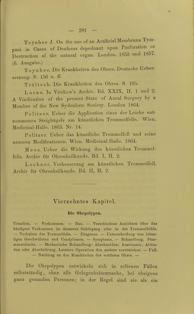 Toynbee J. On the use of an Artificial Membrana Tym- pani in Gases of Deafness depednant upon Perforation or Destruction of the natural organ. London. 1853 und 1857. (6. Ausgabe.) Toynbee. Die Krankheiten des Ohres. Deutsche Ueber- setzung. S. 156 u. ff. Tröltsch. Die Krankheiten des Ohres. S. 195. L u c a e. In Virchow's Archiv. Bd. XXIX, H. 1 und 2. A Vindication of the present State of Aural Surgery by a Member of the New Sydenham Society. London 1864. Politzer. Ueber die AppHcation eines der Leiche ent- nommenen Steigbügels am künstlichen Trommelfelle. Wien. Medicinal-Halle. 1863. Nr. 14. Politzer. Ueber das künstliche Trommelfell und seine neueren Modificationen. Wien. Medicinal-Halle. 1864. Moos. Ueber die Wirkung des künstlichen Trommel- fells. Archiv für Ohrenheilkunde. Bd. I, H. 2. Lochner. Verbesserung am künstlichen Trommelfell. Archiv für Ohrenheilkunde. Bd. II, H. 2. Yierzehntes Kapitel. Die Ohrpolypen. Ursachen. — Vorkommen. — Bau. — Verschiedene Ansichten über das häufigere Vorkommen im äusseren Gehörgang oder in der Trommelhöhle. — Verhalten des Trommelfells. — Diagnose. — Unterscheidung von bösar- tigen Geschwülsten und Condylomen. — Symptome. — Behandlung. Phar- maceutische. — Mechanische Behandlung: Abschneiden; Ausreissen; Abbin- den oder Abschnürung. Letztere Operation den andern vorzuziehen. — Fall. — Nachtrag zu den Krankheiten des mittleren Ohres. — Die Ohrpolypen entwickeln sich in seltenen Fällen selbstständig, ohne alle Gelegenheitsursache, bei übrigens ganz gesunden Personen; in der Regel sind sie als ein