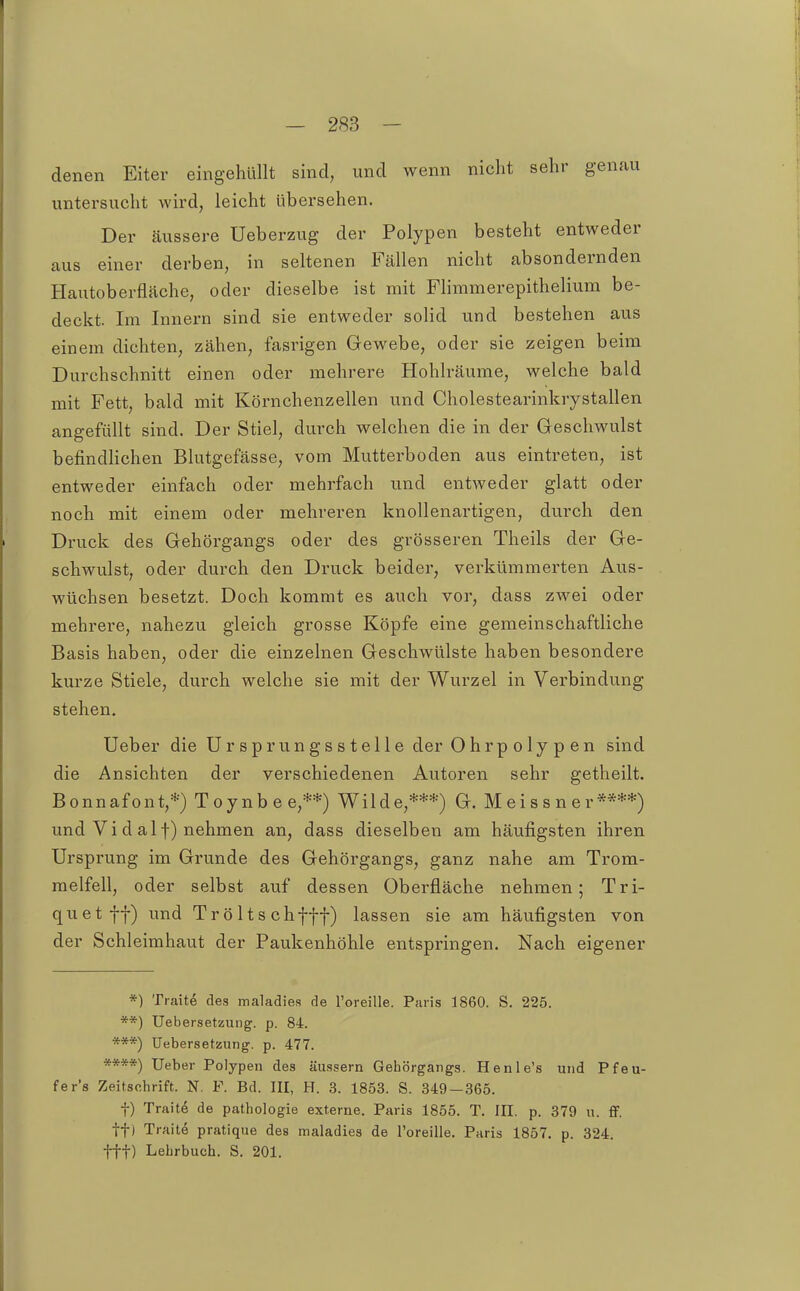 denen Eiter eingehüllt sind, und wenn nicht sehr genau untersucht wird, leicht übersehen. Der äussere Ueberzug der Polypen besteht entweder aus einer derben, in seltenen Fällen nicht absondernden Hautoberfläche, oder dieselbe ist mit FHmmerepithelium be- deckt. Im Innern sind sie entweder solid und bestehen aus einem dichten, zähen, fasrigen Gewebe, oder sie zeigen beim Durchschnitt einen oder mehrere Hohlräume, welche bald mit Fett, bald mit Körnchenzellen und Cholestearinkrystallen angefüllt sind. Der Stiel, durch welchen die in der Geschwulst befindHchen Blutgefässe, vom Mutterboden aus eintreten, ist entweder einfach oder mehrfach und entweder glatt oder noch mit einem oder mehreren knollenartigen, durch den Druck des Gehörgangs oder des grösseren Theils der Ge- schwulst, oder durch den Druck beider, verkümmerten Aus- wüchsen besetzt. Doch kommt es auch vor, dass zwei oder mehrere, nahezu gleich grosse Köpfe eine gemeinschaftliche Basis haben, oder die einzelnen Geschwülste haben besondere kurze Stiele, durch welche sie mit der Wurzel in Verbindung stehen. Ueber die Ursprungsstelle der Ohrpolypen sind die Ansichten der verschiedenen Autoren sehr getheilt. Bonnafont,*) Toynbee,**) Wilde,***) G. Meissner****) und Vi d alf) nehmen an, dass dieselben am häufigsten ihren Ursprung im Grunde des Gehörgangs, ganz nahe am Trom- melfell, oder selbst auf dessen Oberfläche nehmen; Tri- quetff) und Tröltschfff) lassen sie am häufigsten von der Schleimhaut der Paukenhöhle entspringen. Nach eigener *) Traite des maladies de l'oreille. Paris 1860. S. 225. **) Uebersetzung. p. 84. ***) Uebersetzung. p. 477. ****) Ueber Polypen des äussern Gebörgangs. Henle's und Pfeu- fer's Zeitschrift. N. F. Bd. III, H. 3. 1853. S. 349—365. f) Trait6 de pathologie externe. Paris 1855. T. III. p. 379 u. ff. tt) Traite pratique des maladies de l'oreille. Paris 1857. p. 324. ttt) Lehrbuch. S. 201.