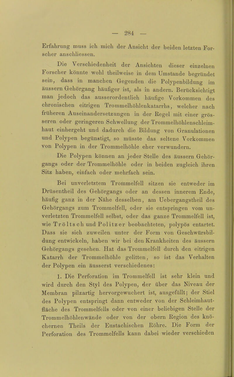 Erfahrung muss ich mich der Ansicht der beiden letzten For- scher anschliessen. Die Verschiedenheit der Ansichten dieser einzelnen Forscher könnte wohl theilweise in dem Umstände begründet sein, dass in manchen Gegenden die Polypenbildung im äussern Gehörgang häufiger ist, als in andern. Berücksichtigt man jedoch das ausserordentlich häufige Vorkommen des chronischen eitrigen Trommelhöhlenkatarrhs, welcher nach früheren Auseinandersetzungen in der Regel mit einer grös- seren oder geringeren Schwellung der Trommelhöhlenschleim- haut einhergeht und dadurch die Bildung von Granulationen und Polypen begünstigt, so müsste das seltene Vorkommen von Polypen in der Trommelhöhle eher verwundern. Die Polypen können an jeder Stelle des äussern Gehör- gangs oder der Trommelhöhle oder in beiden zugleich ihren Sitz haben, einfach oder mehrfach sein. Bei unverletztem Trommelfell sitzen sie entweder im Drüsentheil des Gehörgangs oder an dessen innerem Ende, häufig ganz in der Nähe desselben, am Uebergangstheil des Gehörgangs zum Trommelfell, oder sie entspringen vom un- verletzten Trommelfell selbst, oder das ganze Trommelfell ist, wie Tr ö Its ch und Pölitz er beobachteten, polypös entartet. Dass sie sich zuweilen unter der Form von Geschwürsbil- dung entwickeln, haben wir bei den Krankheiten des äussern Gehörgangs gesehen. Hat das Trommelfell durch den eitrigen Katarrh der Trommelhöhle gelitten, so ist das Verhalten der Polypen ein äusserst verschiedenes: 1. Die Perforation im Trommelfell ist sehr klein und wird durch den Styl des Polypen, der über das Niveau der Membran pilzartig hervorgewuchert ist, ausgefüllt; der Stiel des Polypen entspringt dann entweder von der Schleimhaut- fläche des Trommelfells oder von einer behebigen Stelle der Trommelhöhlenwände oder von der obern Region des knö- chernen Theils der Eustachischen Röhre. Die Form der Perforation des Trommelfells kann dabei wieder verschieden