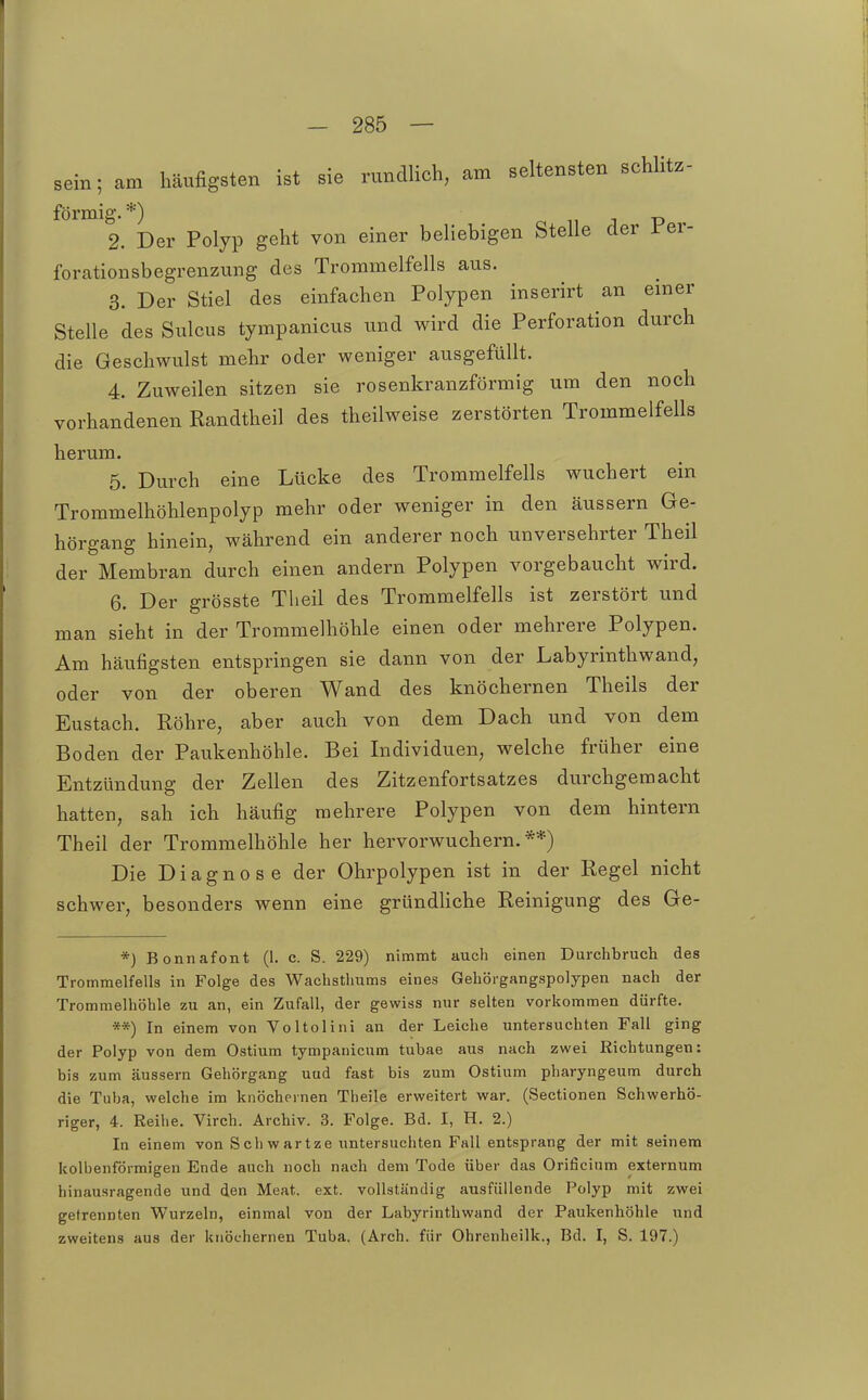 sein; am häufigsten ist sie rundlich, am seltensten schlitz- förmig.*) p 2. Der Polyp geht von einer beliebigen Stelle der i er- forationsbegrenzung des Trommelfells aus. 3. Der Stiel des einfachen Polypen inserirt an emer Stelle des Sulcus tympanicus und wird die Perforation durch die Geschwulst mehr oder weniger ausgefüllt. 4. Zuweilen sitzen sie rosenkranzförmig um den noch vorhandenen Randtheil des theilweise zerstörten Trommelfells herum. 5. Durch eine Lücke des Trommelfells wuchert ein Trommelhöhlenpolyp mehr oder weniger in den äussern Ge- hörgang hinein, während ein anderer noch unversehrter Theil der Membran durch einen andern Polypen vorgebaucht wird. 6. Der grösste Theil des Trommelfells ist zerstört und man sieht in der Trommelhöhle einen oder mehrere Polypen. Am häufigsten entspringen sie dann von der Labyrinthwand, oder von der oberen Wand des knöchernen Theils der Eustach. Röhre, aber auch von dem Dach und von dem Boden der Paukenhöhle. Bei Individuen, welche früher eine Entzündung der Zellen des Zitzenfortsatzes durchgemacht hatten, sah ich häufig mehrere Polypen von dem hintern Theil der Trommelhöhle her hervorwuchern.**) Die Diagnose der Ohrpolypen ist in der Regel nicht schwer, besonders wenn eine gründhche Reinigung des Ge- *) Bonnafont (1. c. S. 229) nimmt auch einen Durchbruch des Trommelfella in Folge des Wachstliums eines Gehörgangspolypen nach der Trommelhöhle zu an, ein Zufall, der gewiss nur selten vorkommen dürfte. «*) In einem von Voltolirii an der Leiche untersuchten Fall ging der Polyp von dem Ostium tympanicum tubae aus nach zwei Richtungen: bis zum äussern Gehörgang uud fast bis zum Ostium pharyngeum durch die Tuba, welche im knöchernen Theile erweitert war. (Sectionen Schwerhö- riger, 4. Reihe. Virch. Archiv. 3. Folge. Bd. I, H. 2.) In einem von Schwartze untersuchten Fall entsprang der mit seinem kolbenförmigen Ende auch noch nach dem Tode über das Orificium externum hinausragende und den Meat. ext. vollständig ausfüllende Polyp mit zwei getrennten Wurzeln, einmal von der Labyrinthwand der Paukenhöhle und zweitens aus der knöchernen Tuba. (Arch. für Ohrenheilk., Bd. I, S. 197.)