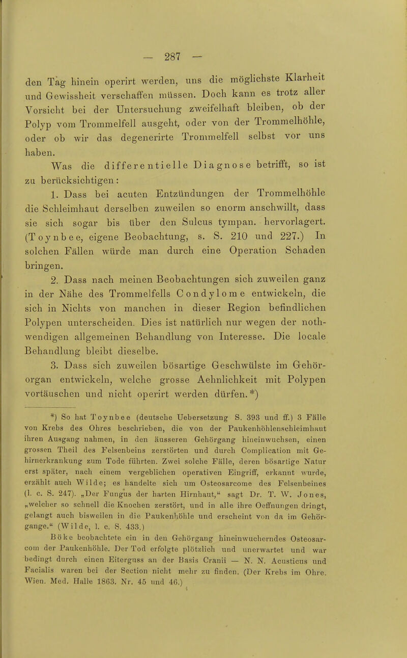 den Tag hinein operirt werden, uns die möglichste Klarheit und Gewissheit verschaffen müssen. Doch kann es trotz aller Vorsicht bei der Untersuchung zweifelhaft bleiben, ob der Polyp vom Trommelfell ausgeht, oder von der Trommelhöhle, oder ob wir das degenerirte Trommelfell selbst vor uns haben. Was die differe ntielle Diagnose betrifft, so ist zu berücksichtigen: 1. Dass bei acuten Entzündungen der Trommelhöhle die Schleimhaut derselben zuweilen so enorm anschwillt, dass sie sich sogar bis über den Sulcus tympan. hervoi'lagert. (Toynbee, eigene Beobachtung, s. S. 210 und 227.) In solchen Fällen würde man durch eine Operation Schaden bringen. 2. Dass nach meinen Beobachtungen sich zuweilen ganz in der Nähe des Trommelfells Condylome entwickeln, die sich in Nichts von manchen in dieser Region befindlichen Polypen unterscheiden. Dies ist natürlich nur wegen der noth- Avendigen allgemeinen Behandlung von Interesse. Die locale Behandlung bleibt dieselbe. 3. Dass sich zuweilen bösartige Geschwülste im Gehör- organ entwickeln, welche grosse Aehnlichkeit mit Polypen vortäuschen und nicht operirt werden dürfen.*) *) So hfit Toynbee (deutsche Uebersetzung S. 393 und &.) 3 Fälle von Krebs des Ohres beschrieben, die von der PaukenhöhlenschleimliHut ihren Ausgang nahmen, in den äusseren Gehörgang hineinwuchsen, einen grossen Theil des Felsenbeins zerstörten und durch Complication mit Ge- hirnerkrankung zum Tode führten. Zwei solche Fälle, deren bösartige Natur erst später, nach einem vergeblichen operativen Eingriff, erkannt wurde, erzählt auch Wilde; es handelte sich um Osteosarcome des Felsenbeines (1. c. S. 247). „Der Fungus der harten Hirnhaut, sagt Dr. T. W. Jones, „welcher so schnell die Knochen zerstört, und in alle ihre Oeffnungen dringt, gelangt auch bisweilen in die Paukenliöhle und erscheint von da im Gehör- gange. (Wilde, l c. S. 433.) Boke beobachtete ein in den Gehörgang hineinwucherndes Osteosar- com der Paukenhöhle. Der Tod erfolgte plötzlich und unerwartet und war bedingt durch einen Eiterguss an der Basis Cranii — N. N. Acusticus und Facialis waren bei der Section nicht mehr zu finden. (Der Krebs im Ohre. Wien. Med. Halle 1863. Nr. 4ö und 46.)
