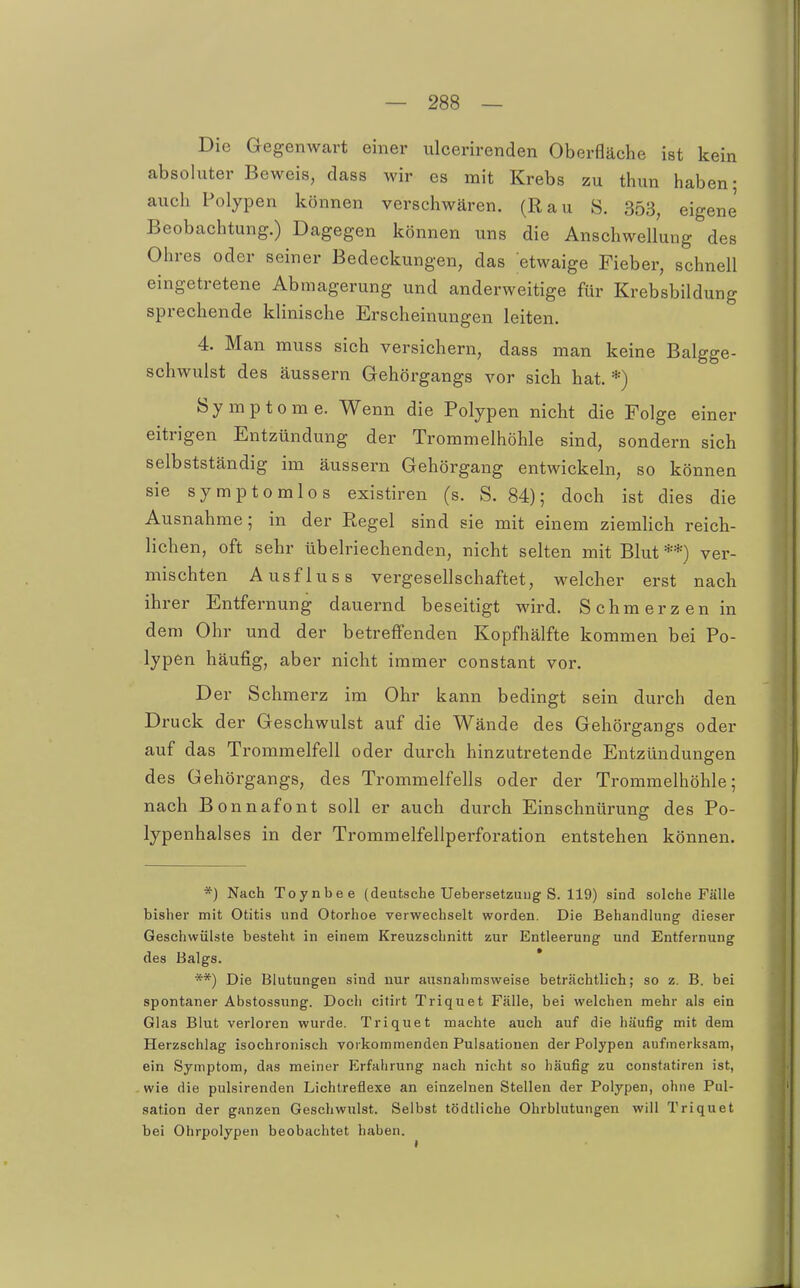 Die Gegenwart einer ulcerirenden Oberfläche ist kein absoluter Beweis, dass wir es mit Krebs zu thun haben; auch Polypen können verschwären. (Rau S. 353, eigene' Beobachtung.) Dagegen können uns die Anschwellung des Ohres oder seiner Bedeckungen, das etwaige Fieber, schnell eingetretene Abmagerung und anderweitige für Krebsbildung sprechende klinische Erscheinungen leiten. 4. Man muss sich versichern, dass man keine Balgge- schwulst des äussern Gehörgangs vor sich hat. *) Symptome. Wenn die Polypen nicht die Folge einer eitrigen Entzündung der Trommelhöhle sind, sondern sich selbstständig im äussern Gehörgang entwickeln, so können sie symptomlos existiren (s. S. 84); doch ist dies die Ausnahme; in der Regel sind sie mit einem ziemlich reich- lichen, oft sehr übelriechenden, nicht selten mit Blut**) ver- mischten Ausfluss vergesellschaftet, welcher erst nach ihrer Entfernung dauernd beseitigt wird. Schmerzen in dem Ohr und der betreffenden Kopfhälfte kommen bei Po- lypen häufig, aber nicht immer constant vor. Der Schmerz im Ohr kann bedingt sein durch den Druck der Geschwulst auf die Wände des Gehörgangs oder auf das Trommelfell oder durch hinzutretende Entzündungen des Gehörgangs, des Trommelfells oder der Trommelhöhle; nach Bonnafont soll er auch durch Einschnürung des Po- lypenhalses in der Trommelfellperforation entstehen können. *) Nach Toynbee (deutsche Uebersetzuiig S. 119) sind solche Fälle bisher mit Otitis und Otorhoe verwechselt worden. Die Behandlung dieser Geschwülste besteht in einem Kreuzschnitt zur Entleerung und Entfernung des Balgs. * **) Die Blutungen sind nur ausnahmsweise beträchtlich; so z. B. bei spontaner Abstossiing. Doch citirt Triquet Fälle, bei welchen mehr als ein Glas Blut verloren wurde. Triquet machte auch auf die häufig mit dem Herzschlag isochronisch vorkommenden Pulsationen der Polypen aufmerksam, ein Symptom, das meiner Erfahrung nach nicht so häufig zu constatiren ist, wie die pulsirenden Lichtreflexe an einzelnen Stellen der Polypen, oline Pul- sation der ganzen Geschwulst. Selbst tödtliche Ohrblutungen will Triquet bei Ohrpolypen beobachtet haben.