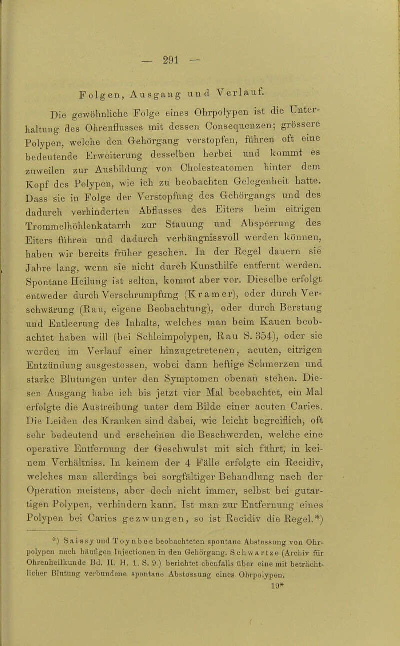 Folgen, Ausgang und Verlauf. Die gewöhnliche Folge eines Ohrpolypen ist die Unter- haltung des Ohrenflusses mit dessen Consequenzen; grössere Polypen, welche den Gehörgang verstopfen, führen oft eine bedeutende Erweiterung desselben herbei und kommt es zuweilen zur Ausbildung von Cholesteatomen hinter dem Kopf des Polypen, wie ich zu beobachten Gelegenheit hatte. Dass sie in Folge der Verstopfung des Gehörgangs und des dadurch verhinderten Abflusses des Eiters beim eitrigen Trommelhöhlenkatarrh zur Stauung und Absperrung des Eiters führen und dadurch verhängnissvoll werden können, haben wir bereits früher gesehen. In der Regel dauern sie Jahre lang, wenn sie nicht durch Kunsthilfe entfernt werden. Spontane Heilung ist selten, kommt aber vor. Dieselbe erfolgt entweder durch Verschrumpfung (Kram er), oder durch Ver- schwärung (Rau, eigene Beobachtung), oder durch Berstung und Entleerung des Inhalts, welches man beim Kauen beob- achtet haben will (bei Schleimpolypen, Rau S. 354), oder sie werden im Verlauf einer hinzugetretenen, acuten, eitrigen Entzündung ausgestossen, wobei dann heftige Schmerzen und starke Blutungen unter den Symptomen obenan stehen. Die- sen Ausgang habe ich bis jetzt vier Mal beobachtet, ein Mal erfolgte die Austreibung unter dem Bilde einer acuten Caries. Die Leiden des Kranken sind dabei, wie leicht begreiflich, oft sehr bedeutend und erscheinen die Beschwerden, welche eine operative Entfernung der Geschwulst mit sich führt, in kei- nem Verhältniss. In keinem der 4 Fälle erfolgte ein Recidiv, welches man allerdings bei sorgfältiger Behandlung nach der Operation meistens, aber doch nicht immer, selbst bei gutar- tigen Polypen, verhindern kann. Ist man zur Entfernung eines Polypen bei Caries gezwungen, so ist Recidiv die Regel.*) *) Saissyund Toynbee beobachteten spontane Abstossung von Ohr- polypen nach häufigen lujectionen in den Gehörgang. Schvvartze (Archiv für Ohrenheilkunde Bd. II. H. 1. S. 9.) berichtet ebenfalls über eine mit beträcht- licher Blntung verbundene spontane Abstossung eines Ohrpolypen. 19*