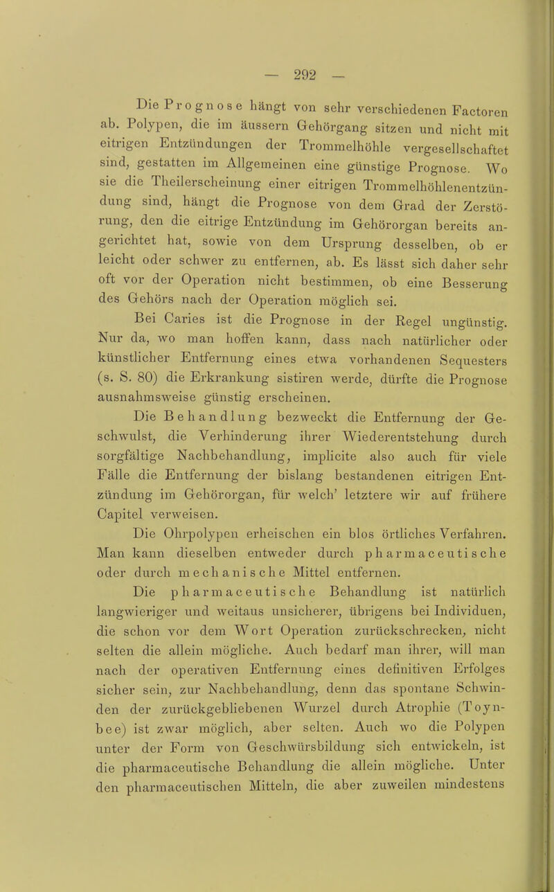 Die Prognose hängt von sehr verschiedenen Factoren ab. Polypen, die im äussern Gehörgang sitzen und nicht mit eitrigen Entzündungen der Trommelhöhle vergesellschaftet sind, gestatten im Allgemeinen eine günstige Prognose. Wo sie die Theilerscheinung einer eitrigen Tromraelhöhlenentzün- dung sind, hängt die Prognose von dem Grad der Zerstö- rung, den die eitrige Entzündung im Gehörorgan bereits an- gerichtet hat, sowie von dem Ursprung desselben, ob er leicht oder schwer zu entfernen, ab. Es lässt sich daher sehr oft vor der Operation nicht bestimmen, ob eine Besserung des Gehörs nach der Operation raögHch sei. Bei Caries ist die Prognose in der Regel ungünstig. Nur da, wo man hoffen kann, dass nach natürlicher oder künsthcher Entfernung eines etwa vorhandenen Sequesters (s. S. 80) die Erkrankung sistiren werde, dürfte die Prognose ausnahmsweise günstig erscheinen. Die Behandlung bezweckt die Entfernung der Ge- schwulst, die Verhinderung ihrer Wiederentstehung durch soi-gfältige Nachbehandlung, implicite also auch für viele Fälle die Entfernung der bislang bestandenen eitrigen Ent- zündung im Gehörorgan, für welch' letztere wir auf frühere Capitel verweisen. Die Ohrpolypen erheischen ein blos örtliches Verfahren. Man kann dieselben entweder durch pharmaceutische oder durch mechanische Mittel entfernen. Die pharmaceutische Behandlung ist natürlich langwieriger und weitaus unsicherer, übrigens bei Individuen, die schon vor dem Wort Operation zurückschrecken, nicht selten die allein mögliche. Auch bedarf man ihrer, will man nach der operativen Entfernung eines definitiven Erfolges sicher sein, zur Nachbehandlung, denn das spontane Schwin- den der zurückgebliebenen Wurzel durch Atrophie (Toyn- bee) ist zwar möglich, aber selten. Auch wo die Polypen unter der Form von Geschwürsbildung sich entwickeln, ist die pharmaceutische Behandlung die allein mögliche. Unter den pharmaceutischen Mitteln, die aber zuweilen mindestens
