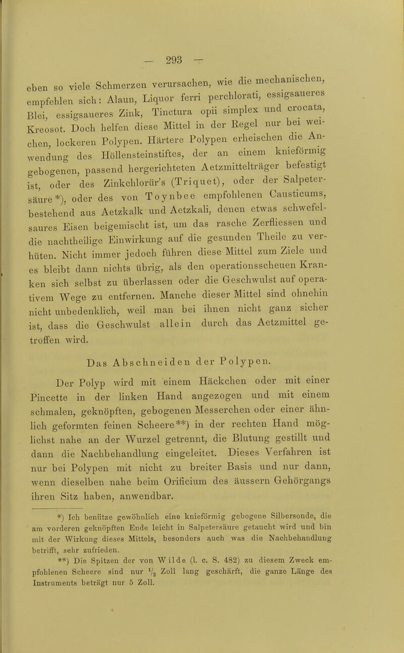eben so viele Sehmerzen verursachen, wie die meehanischen, empfehlen sieh: Alaun, Liquor ferri perehlorati, essigsauex^es Blei, essigsaueres Zink, Tinctura opii simplex und crocata, Kreosot. Doch helfen diese Mittel in der Regel nur bei wei- chen, lockeren Polypen. Härtere Polypen erheischen die An- wendung des Höllensteinstiftes, der an einem knieförmig gebogenen, passend hergerichteten Aetzmittelträger befestigt ist, oder des Zinkchlorür's (Triquet), oder der Salpeter- säure*); oder des von Toynbee empfohlenen Causticums, bestehend aus Aetzkalk und Aetzkali, denen etwas schwefel- saures Eisen beigemischt ist, um das rasche Zerfliessen und die nachtheihge Einwirkung auf die gesunden Theile zu ver- hüten. Nicht immer jedoch führen diese Mittel zum Ziele und es bleibt dann nichts übrig, als den operationsscheuen Kran- ken sich selbst zu überlassen oder die Geschwulst auf opera- tivem Wege zu entfernen. Manche dieser Mittel sind ohnehin nicht unbedenklich, weil man bei ihnen nicht ganz sicher ist, dass die Geschwulst allein durch das Aetzmittel ge- troffen wird. Das Abschneiden der Polypen. Der Polyp wird mit einem Häckchen oder mit einer Pincette in der linken Hand angezogen und mit einem schmalen, geknöpften, gebogenen Messerchen oder einer ähn- lich geformten feinen Scheere**) in der rechten Hand mög- lichst nahe an der Wurzel getrennt, die Blutung gestillt und dann die Nachbehandlung eingeleitet. Dieses Verfahren ist nur bei Polypen mit nicht zu breiter Basis und nur dann, wenn dieselben nahe beim Orificium des äussern Gehörgangs ihren Sitz haben, anwendbar. *) Ich benütze gewöhnlich eine knieförmig gebogene Silbersonde, die am vorderen geknöpften Ende leicht in Salpetersäure getaucht wird und bin mit der Wirkung dieses Mittels, besonders auch was die Nachbehandlung betrifft, sehr zufrieden. **) Die Spitzen der von Wilde (1. c. S. 482) zu diesem Zweck em- pfohlenen Scheere sind nur ^2 ^oU lang geschärft, die ganze Länge des Instruments beträgt nur 5 Zoll.