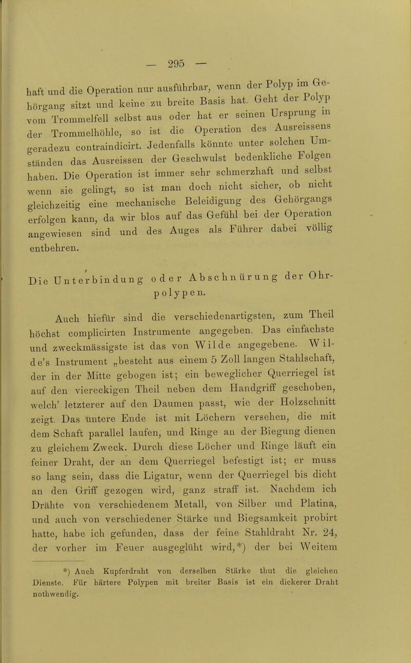 haft und die Operation nur ausführbar, wenn der Polyp im Ge- hörgang sitzt und keine zu breite Basis hat. Geht der Polyp vom Trommelfell selbst aus oder hat er seinen Ursprung m der Trommelhöhle, so ist die Operation des Ausreissens o-eradezu contraindicirt. Jedenfalls könnte unter solchen Um- ständen das Ausreissen der Geschwulst bedenkliche Folgen haben. Die Operation ist immer sehr schmerzhaft und selbst wenn sie gelingt, so ist man doch nicht sicher, ob nicht gleichzeitig eine mechanische Beleidigung des Gehörgangs erfolgen kann, da wir blos auf das Gefühl bei der Operation angewiesen sind und des Auges als Führer dabei völlig entbehren. Die Unterbindung oder Abschnürung der Ohr- polypen. Auch hiefür sind die verschiedenartigsten, zum Theil höchst complicirten Instrumente angegeben. Das einfachste und zweckmässigste ist das von Wilde angegebene. Wil- de's Instrument „besteht aus einem 5 Zoll langen Stahlschaft, der in der Mitte gebogen ist; ein bewegHcher Querriegel ist auf den viereckigen Theil neben dem Handgriff geschoben, welch' letzterer auf den Daumen passt, wie der Holzschnitt zeigt. Das untere Ende ist mit Löchern versehen, die mit dem Schaft parallel laufen, und Ringe an der Biegung dienen zu gleichem Zweck. Durch diese Löcher und Ringe läuft ein feiner Draht, der an dem Querriegel befestigt ist; er muss so lang sein, dass die Ligatur, wenn der Querriegel bis dicht an den Griff gezogen wird, ganz straff ist. Nachdem ich Drähte von verschiedenem Metall, von Silber und Piatina, und auch von verschiedener Stärke und Biegsamkeit probirt hatte, habe ich gefunden, dass der feine Stahldraht Nr. 24, der vorher im Feuer ausgeglüht wird,*) der bei Weitem *) Auch Kupferdraht von derselben Stärke thut die gleichen Dienste. Für härtere Polypen mit breiter Basis ist ein dickerer Draht nothwendig.