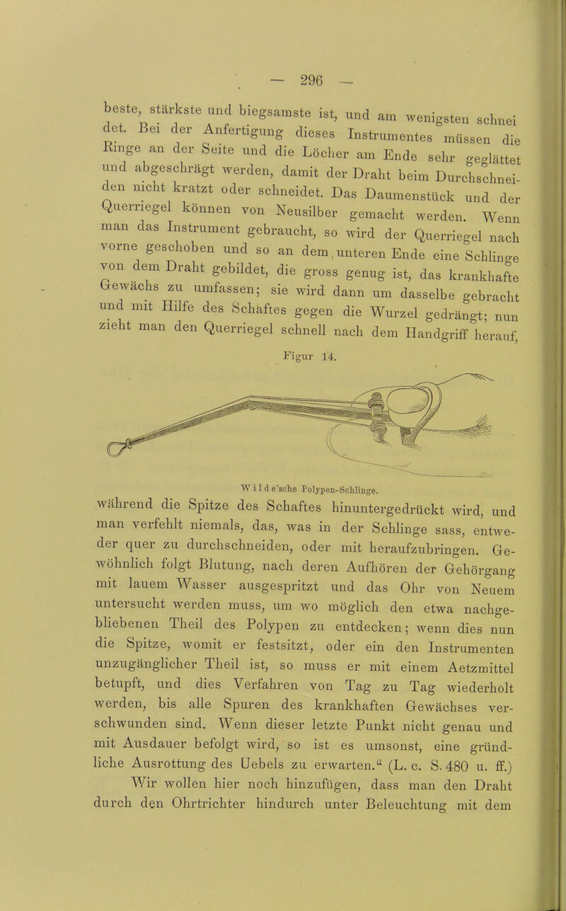 beste stäHcste und biegsamste ist, und am wenigsten schnei det. Bei der Anfertigung dieses Instrumentes müssen die Ringe an der Seite und die Löcher am Ende sehr geglättet und abgeschrägt werden, damit der Draht beim Durchschnei- den nicht kratzt oder schneidet. Das Daumenstück und der Querriege können von Neusilber gemacht werden. Wenn man das Instrument gebraucht, so wird der Querriegel nach vorne geschoben und so an dem, unteren Ende eine SchHnge von dem Draht gebildet, die gross genug ist, das krankhafte trewachs zu umfassen; sie wird dann um dasselbe gebracht und mit Hilfe des Schaftes gegen die Wurzel gedrängt- nun zieht man den Querriegel schnell nach dem Handgriff herauf, Figur 14. Wild e'sche Polypen-ScMinge. Während die Spitze des Schaftes hinuntergedrückt wird, und man verfehlt niemals, das, was in der Schlinge sass, entwe- der quer zu durchschneiden, oder mit heraufzubringen. Ge- wöhnlich folgt Blutung, nach deren Aufhören der Gehörgang mit lauem Wasser ausgespritzt und das Ohr von Neuem untersucht werden muss, um wo möglich den etwa nachge- bliebenen Theil des Polypen zu entdecken; wenn dies nun die Spitze, womit er festsitzt, oder ein den Instrumenten unzugänglicher Theil ist, so muss er mit einem Aetzraittel betupft, und dies Verfahren von Tag zu Tag wiederholt werden, bis alle Spuren des krankhaften Gewächses ver- schwunden sind. Wenn dieser letzte Punkt nicht genau und mit Ausdauer befolgt wird, so ist es umsonst, eine gründ- liche Ausrottung des üebels zu erwarten. (L. c. S. 480 u. ff.) Wir wollen hier noch hinzufügen, dass man den Draht durch den Ohrtrichter hindurch unter Beleuchtung mit dem