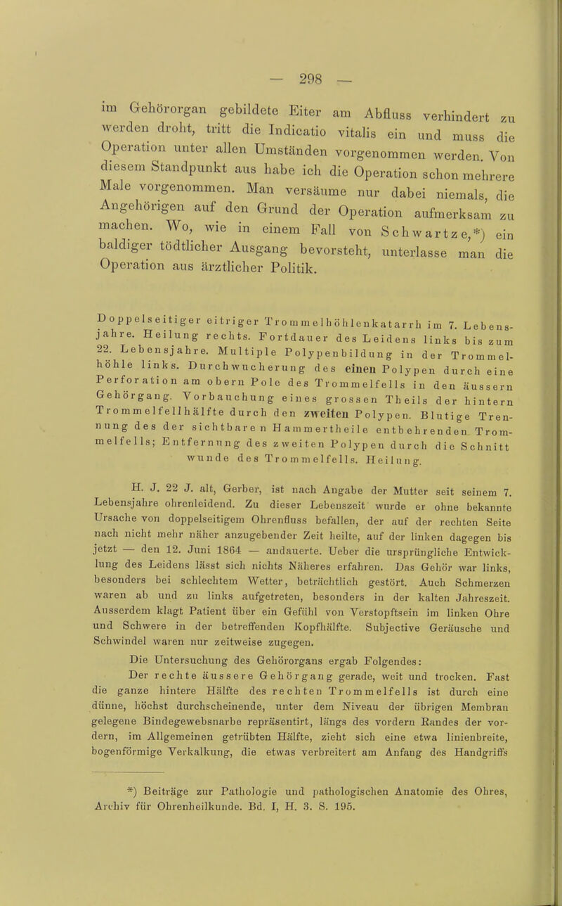 im Gehörorgan gebildete Eiter am Abfluss verhindert zu werden droht, tritt die Indicatio vitalis ein und muss die Operation unter allen Umständen vorgenommen werden Von diesem Standpunkt aus habe ich die Operation schon mehrere Male vorgenommen. Man versäume nur dabei niemals die Angehörigen auf den Grund der Operation aufmerksam zu machen. Wo, wie in einem Fall von Schwartze,*) ein baldiger tödthcher Ausgang bevorsteht, unterlasse man die Operation aus ärztlicher Politik. Doppelseitiger eitriger Tr o m m e 1 h ö h le n ka t ar r h im 7. Lebens- jahre. Heilung rechts. Fortdauer des Leidens links bis zum 22. Lebensjahre. Multiple P oly p e n b ild un g in der Trommel- höhle links. Durchwncherung des einen Polypen durch eine Perforation am obern Pole des Trommelfells in den äussern Gehörgang. Vorbauchung eines grossen Theils der hintern Trommelfellhälfte durch den zweiten Polypen. Blutige Tren- nung des der sichtbaren Hammertheile entbehrenden Trom- melfells; Entfernung des zweiten Polypen durch die Schnitt wunde des Trommelfells. Heilung. H. J, 22 J. alt, Gerber, ist nach Angabe der Mutter seit seinem 7. Lebensjahre olirenleidend. Zu dieser Lebenszeit wurde er ohne bekannte Ursache von doppelseitigem Ohrenfluss befallen, der auf der rechten Seite nach nicht mehr näher anzugebender Zeit heilte, auf der linken dagegen bis jetzt — den 12. Juni 1864 — andauerte, lieber die ursprüngliche Entwick- lung des Leidens lässt sich nichts Näheres erfahren. Das Gehör war links, besonders bei schlechtem Wetter, beträchtlich gestört. Auch Schmerzen waren ab und zu links aufgetreten, besonders in der kalten Jahreszeit. Ausserdem klagt Patient über ein Gefühl von Verstopftsein im linken Ohre und Schwere in der betreffenden Kopfhälfte. Subjective Geräusche und Schwindel waren nur zeitweise zugegen. Die Untersuchung des Gehörorgans ergab Folgendes: Der rechte äussere Gehörgang gerade, weit und trocken. Fast die ganze hintere Hälfte des rechten Trommelfells ist durch eine dünne, höchst durchscheinende, unter dem Niveau der übrigen Membran gelegene Bindegewebsnarbe repräsentirt, längs des vordem Kandes der vor- dem, im Allgemeinen getrübten Hälfte, zieht sich eine etwa linienbreite, bogenförmige Verkalkung, die etwas verbreitert am Anfang des Handgriffs *) Beiträge zur Pathologie und pathologischen Anatomie des Ohres,