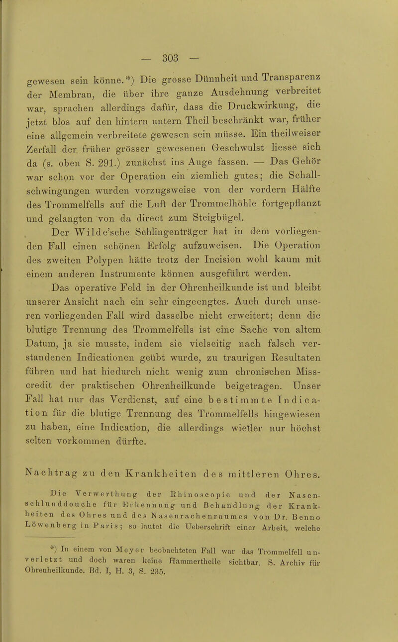 gewesen sein könne.*) Die grosse Dünnheit und Transparenz der Membran, die über ihre ganze Ausdehnung verbreitet war, sprachen allerdings dafür, dass die Druckwirkung, die jetzt blos auf den hintern untern Theil beschränkt war, früher eine allgemein verbreitete gewesen sein müsse. Ein theilweiser Zerfall der. früher grösser gewesenen Geschwulst Hesse sich da (s. oben S. 291.) zunächst ins Auge fassen. — Das Gehör war schon vor der Operation ein ziemlich gutes; die Schall- schwingungen wurden vorzugsweise von der vordem Hälfte des Trommelfells auf die Luft der Trommelhöhle fortgepflanzt und gelangten von da direct zum Steigbügel. Der Wilde'sche Schiingenträger hat in dem vorliegen- den Fall einen schönen Erfolg aufzuweisen. Die Operation des zweiten Polypen hätte trotz der Incision wohl kaum mit einem anderen Instrumente können ausgeführt werden. Das operative Feld in der Ohrenheilkunde ist und bleibt unserer Ansicht nach ein sehr eingeengtes. Auch durch unse- ren vorliegenden Fall wird dasselbe nicht erweitert; denn die blutige Trennung des Trommelfells ist eine Sache von altem Datum, ja sie musste, indem sie vielseitig nach falsch ver- standenen Indicationen geübt wurde, zu traurigen Resultaten führen und hat hiedurch nicht wenig zum chronis'chen Miss- credit der praktischen Ohrenheilkunde beigetragen. Unser Fall hat nur das Verdienst, auf eine bestimmte Indica- tion für die blutige Trennung des Trommelfells hingewiesen zu haben, eine Indication, die allerdings wieder nur höchst selten vorkommen dürfte. Nachtrag zu den Krankheiten des mittleren Ohres. Die Verwerthung der Rhinoscopie und der Nasen- sch 1 u n ddo u ch e für Erkennung und Behandlung der Krank- heiten des Ohres und des Nasenrachenraumes von Dr. Benno Löwenherg in Paris; so lautet die Ueberschrift einer Arbeit, welche *) In einem von Meyer beobachteten Fall war das Trommelfell un- verletzt und doch waren keine Hammertheile sichtbar. S. Archiv für Ohrenheilkunde. Bd. I, H. 3, S. 235.