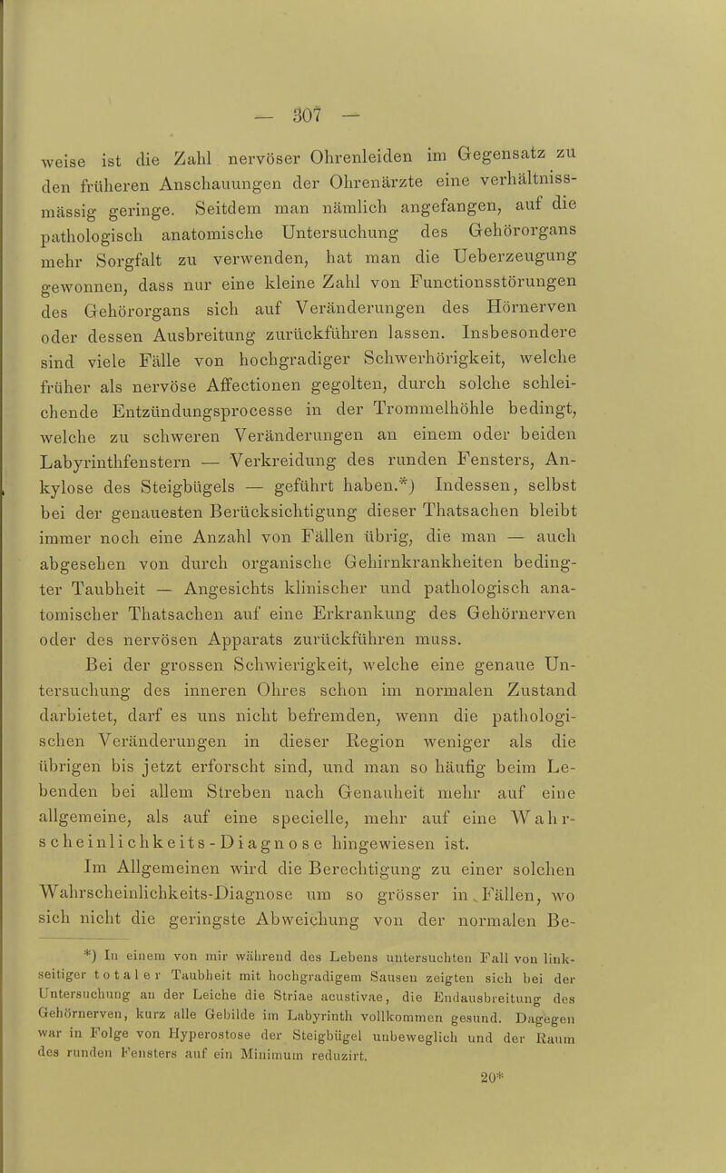 — B01 - weise ist die Zahl nervöser Ohrenleiden im Gegensatz zu den früheren Anschauungen der Ohrenärzte eine verhältniss- nicässig geringe. Seitdem man nämlich angefangen, auf die pathologisch anatomische Untersuchung des Gehörorgans mehr Sorgfalt zu verwenden, hat man die Ueberzeugung o-ewonnen, dass nur eine kleine Zahl von Functionsstörungen des Gehörorgans sich auf Veränderungen des Hörnerven oder dessen Ausbreitung zurückführen lassen. Insbesondere sind viele Fälle von hochgradiger Schwerhörigkeit, welche früher als nervöse Affectionen gegolten, durch solche schlei- chende Entzündungsprocesse in der Trommelhöhle bedingt, welche zu schweren Veränderungen an einem oder beiden Labyrinthfenstern — Verkreidung des runden Fensters, An- kylose des Steigbügels — geführt haben.*) Indessen, selbst bei der genauesten Berücksichtigung dieser Thatsachen bleibt immer noch eine Anzahl von Fällen übrig, die man — auch abgesehen von durch organische Gehirnkrankheiten beding- ter Taubheit — Angesichts klinischer und pathologisch ana- tomischer Thatsachen auf eine Erkrankung des Gehörnerven oder des nervösen Apparats zurückführen muss. Bei der grossen Schwierigkeit, welche eine genaue Un- tersuchung des inneren Ohres schon im normalen Zustand darbietet, darf es uns nicht befremden, wenn die pathologi- schen Veränderungen in dieser Region weniger als die übrigen bis jetzt erforscht sind, und man so häufig beim Le- benden bei allem Streben nach Genauheit mehr auf eine allgemeine, als auf eine specielle, mehr auf eine Wahr- scheinlichkeits-Diagnose hingewiesen ist. Im Allgemeinen wird die Berechtigung zu einer solchen WahrscheinHchkeits-Diagnose um so grösser in.Fällen, wo sich nicht die geringste Abweichung von der normalen Be- *) In einem von mir während des Lebens untersuchten Fall von link- seitiger totaler Taubheit mit hochgradigem Sausen zeigten sich bei der Untersuchung au der Leiche die Striae acustivae, die Endausbreitung des Gehörnerven, kurz alle Gebilde im Labyrinth vollkommen gesund. Dagegen war in Folge von Hyperostose der Steigbügel unbeweglich und der Raum des runden Fensters auf ein Minimum reduzirt. 20*