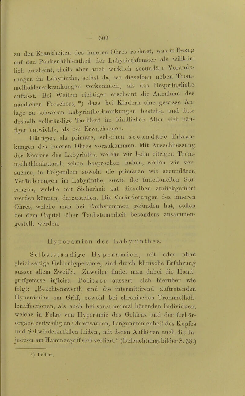 z „u den Krankheiten des inneren Ohres rechnet, was in Bezug auf den Paukenhöhlentheil der Labyrinthfenster als willkür- lich erscheint, theils aber auch wirklich secundäre Verände- rungen im Labyrinthe, selbst da, wo dieselben neben Trom- melhöhlenerkrankungen vorkommen, als das Ursprüngliche auffasst. Bei Weitem richtiger erscheint die Annahme des nämlichen Forschers, *) dass bei Kindern eine gewisse An- lage zu schweren Labyrintherkrankungen bestehe, und dass deshalb vollständige Taubheit im kindlichen Alter sich häu- figer entwickle, als bei Erwachsenen. Häufiger, als primäre, scheinen secundäre Erkran- kungen des inneren Ohres vorzukommen. Mit Ausschliessung der Necrose des Labyrinths, welche wir beim eitrigen Trom- melhöhlenkatarrh schon besprochen haben, wollen wir ver- suchen, in Folgendem sowohl die primären wie secundären Veränderungen im Labyrinthe, sowie die functionellen Stö- rungen, welche mit Sicherheit auf dieselben zurückgeführt werden können, darzustellen. Die Veränderungen des inneren Ohres, welche man bei Taubstummen gefunden hat, sollen bei dem Capitel über Taubstummheit besonders zusammen- gestellt werden. Hyperämien des Labyrinthes. Selbstständige Hyperämien, mit oder ohne gleichzeitige Gehirnhyperämie, sind durch klinische Erfahrung ausser allem Zweifel. Zuweilen findet man dabei die Hand- griffgefässe injicirt. Politzer äussert sich hierüber wie folgt: „Beachtenswerth sind die intermittirend auftretenden Hyperämien am Griff, sowohl bei chronischen Trommelhöh- lenaffectionen, als auch bei sonst normal hörenden Individuen, welche in Folge von Hyperämie des Gehirns und der Gehör- organe zeitweilig an Ohrensausen, Eingenommenheit des Kopfes und Schwindelanfällen leiden, mit deren Aufhören auch die In- jection am Hammergriffsich verliert. (Beleuchtungsbilder S. 38.) *) Ibidem.