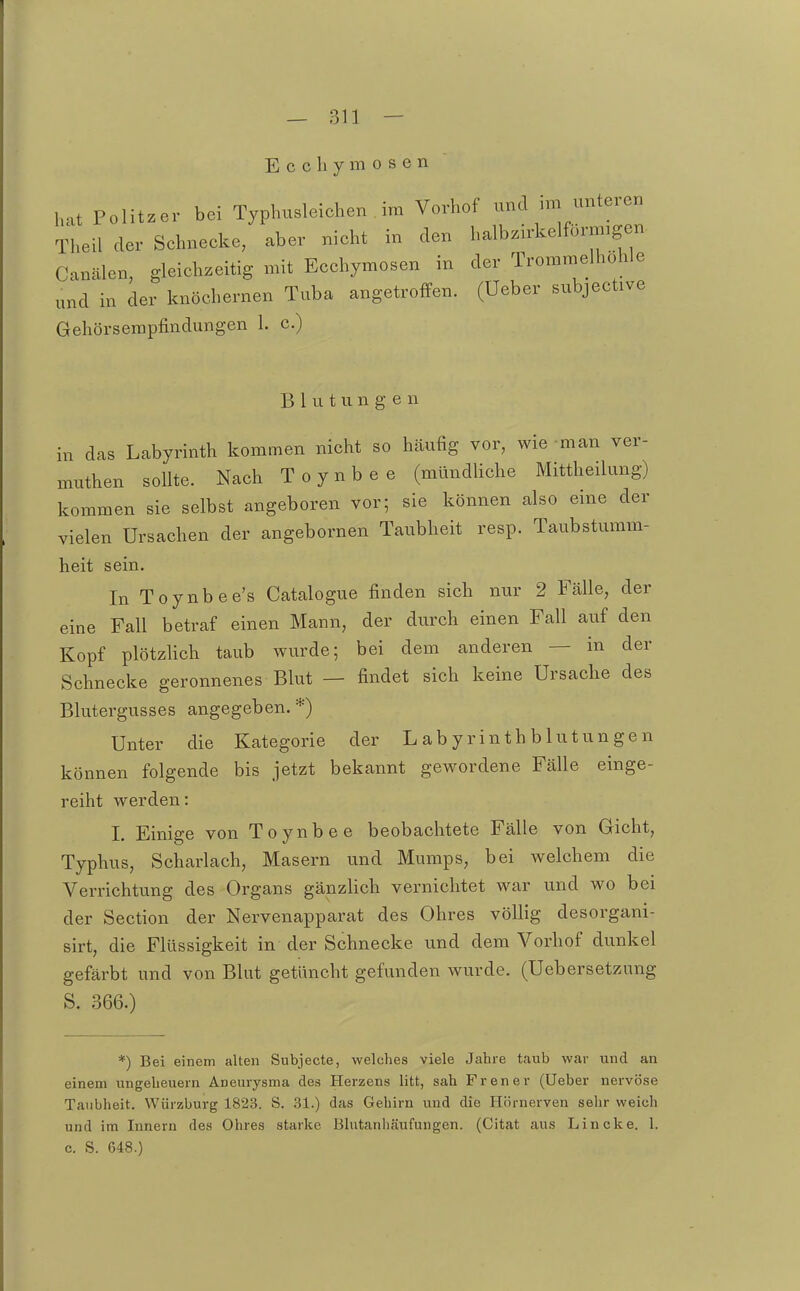 E c c h y m 0 s e n hat Politzer bei Typhusleiehen im Vorhof und im unteren Theil der Schneeke, aber nicht in den halbzirkelförnngen Canälen, gleichzeitig mit Ecchymosen in der Trommelhohle „nd in der knöchernen Tuba angetroffen, (üeber subjective Gehörserapfindungen 1. c.) B 1 u t u n g e n in das Labyrinth kommen nicht so häufig vor, wie man ver- muthen sollte. Nach Toynbee (mündliche Mittheilung) kommen sie selbst angeboren vor; sie können also eine der vielen Ursachen der angebornen Taubheit resp. Taubstumm- heit sein. In Toynbee's Catalogue finden sich nur 2 Fcälle, der eine Fall betraf einen Mann, der durch einen Fall auf den Kopf plötzlich taub wurde; bei dem anderen — in der Schnecke geronnenes Blut — findet sich keine Ursache des Blutergusses angegeben. *) Unter die Kategorie der Labyrinthblutungen können folgende bis jetzt bekannt gewordene Fälle einge- reiht werden: L Einige von Toynbee beobachtete Fälle von Gicht, Typhus, Scharlach, Masern und Mumps, bei welchem die Verrichtung des Organs gänzlich vernichtet war und wo bei der Section der Nervenapparat des Ohres völlig desorgani- sirt, die Flüssigkeit in der Schnecke und dem Vorhof dunkel gefärbt und von Blut getüncht gefunden wurde. (Uebersetzung S. 366.) *) Bei einem alten Subjecte, welches viele Jahre taub war und an einem Ungeheuern Aneurysma des Herzens litt, sah Frener (Ueber nervöse Taubheit. Wiirzburg 1823. S. 31.) das Gehirn vind die Hörnerven sehr weich und im Innern des Ohres starke Blutanhäufungen. (Citat aus Lincke. 1. c. S. 648.)