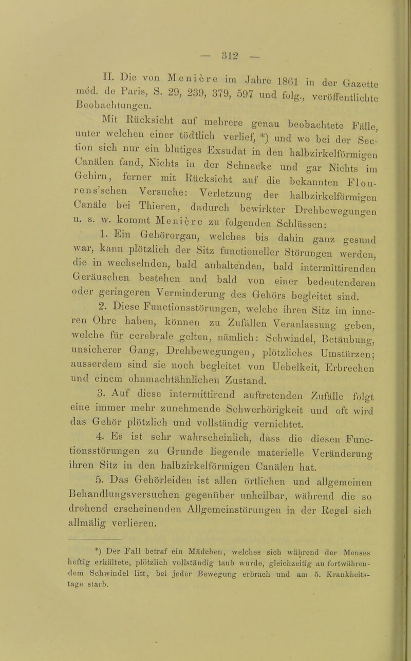 IL Die von Meni6re im Jahre 18G1 in der Gazette med de Paris, S. 29, 239, 379, 597 und folg, veröffentlichte JSeobachtungen. Mit Rücksicht auf mehrere genau beobachtete Fälle unter welchen einer tödtHch verlief, *) und wo bei der Sec- tion sich nur ein blutiges Exsudat in den halbzirkelförmigen Canälen fand. Nichts in der Schnecke und gar Nichts im Gelurn, ferner mit Rücksicht auf die bekannten Flou- rens'schen Versuche: Verletzung der halbzirkelförmigen Canäle bei Thieren, dadurch bewirkter Drehbewegungen u. s. w. kommt Moniere zu folgenden Schlüssen: 1. Ein Gehörorgan, welches bis dahin ganz gesund war, kann plötzlich der Sitz functioneller Störungen werden, die in wechselnden, bald anhaltenden, bald intermittirenden Geräuschen bestehen und bald von einer bedeutenderen oder geringeren Verminderung des Gehörs begleitet sind. 2. Diese Functionsstörungen, welche ihren Sitz im inne- ren Ohre haben, können zu Zufällen Veranlassung geben, welche für cerebrale gelten, nämhch: Schwindel, Betäubung' unsicherer Gang, Drehbewegungen, plötzliches Umstürzen- ausserdem sind sie noch begleitet von Uebelkeit, P]rbrechen und einem ohnmachtähnHchen Zustand. 3. Auf diese intermittirend auftretenden Zufälle folgt eine immer mehr zunehmende Schwerhörigkeit und oft wird das Gehör plötzhch und vollständig vernichtet. 4. Es ist sehr wahrscheinhch, dass die diesen Func- tionsstörungen zu Grunde liegende materielle Veränderung ihren Sitz in den halbzirkelförmigen Canälen hat. 5. Das Gehörleiden ist allen örtlichen und allgemeinen Behandlungsversuchen gegenüber unheilbar, während die so drohend erscheinenden Allgemeinstörungen in der Regel sich allmälig verlieren. *) Der Fall betraf ein Mädchen, welches sich während der Menses heftig erkältete, plötzlich vollständig taub wurde, gleichzeitig uu furtwäliren- dera Schwindel litt, bei jeder Bewegung erbrach und am 5. Kraukheits- tage starb.