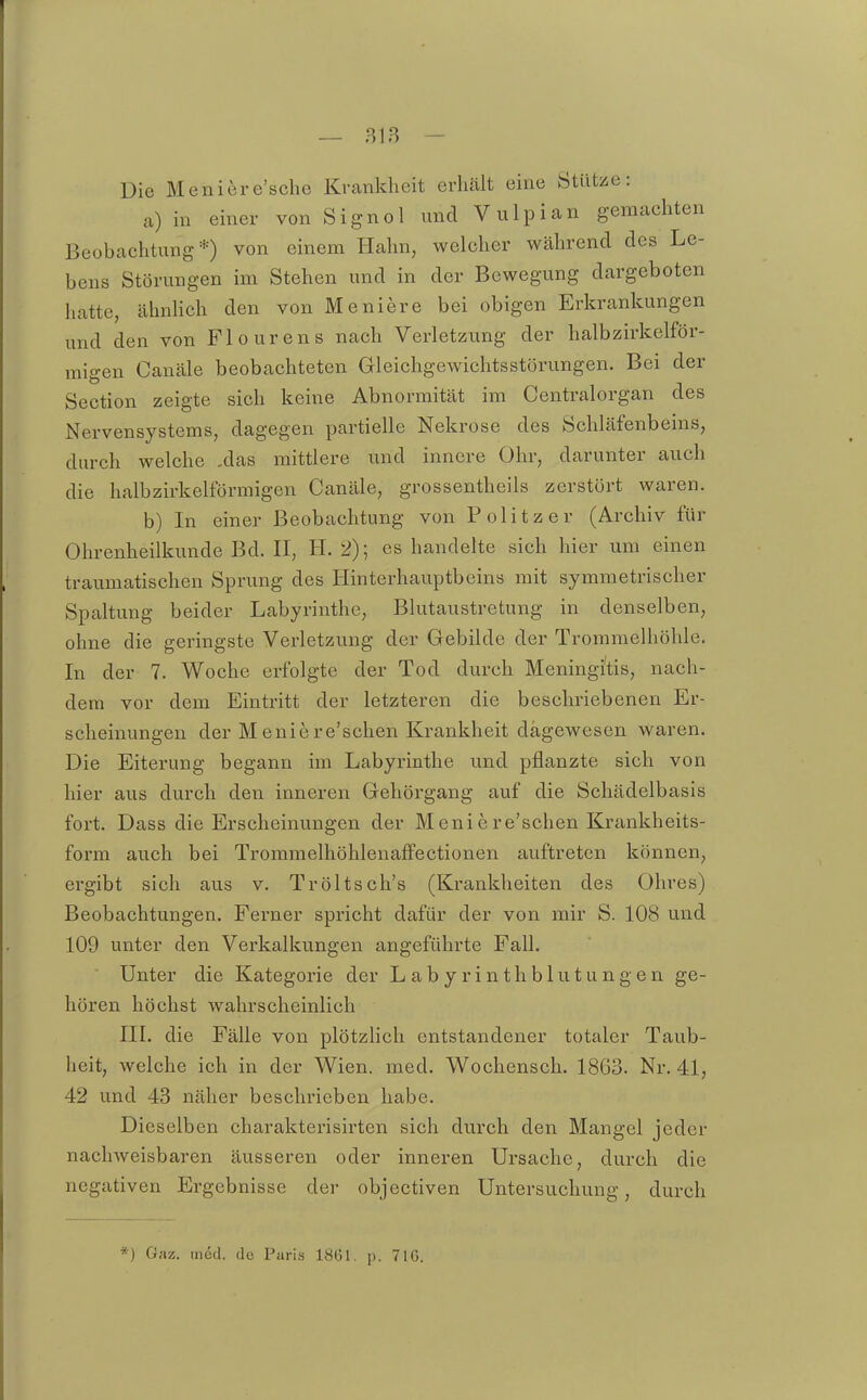 Die Meniere'scho Krankheit erhält eine Stütise: a) in einer von Signol und V ulpian geraachten Beobachtung*) von einem Hahn, welcher während des Le- bens Störungen im Stehen und in der Bewegung dargeboten hatte, ähnhch den von Meniere bei obigen Erkrankungen und den von Flourens nach Verletzung der halbzirkeiför- migen Canäle beobachteten Gleichgewichtsstörungen. Bei der Section zeigte sich keine Abnormität im Centraiorgan des Nervensystems, dagegen partielle Nekrose des Schläfenbeins, dm-ch welche ,das mittlere und innere Ohr, darunter auch die halbzirkelförmigen Canäle, grossentheils zerstört waren. b) In einer Beobachtung von Politzer (Archiv für Ohrenheilkunde Bd. II, H. 2); es handelte sich hier um einen traumatischen Sprung des Hinterhauptbeins mit symmetrischer Spaltung beider Labyrinthe, Blutaustretung in denselben, ohne die geringste Verletzung der Gebilde der Trommelhöhle. In der 7. Woche erfolgte der Tod durch Meningitis, nach- dem vor dem Eintritt der letzteren die beschriebenen Er- scheinungen der Meniere'schen Krankheit dagewesen waren. Die Eiterung begann im Labyrinthe und pflanzte sich von hier aus durch den inneren Gehörgang auf die Schädelbasis fort. Dass die Erscheinungen der Meniere'schen Krankheits- form auch bei Trommelhöhlenaffectionen auftreten können, ergibt sich aus v. Tröltsch's (Krankheiten des Ohres) Beobachtungen. Ferner spricht dafür der von mir S. 108 und 109 unter den Verkalkungen angeführte Fall. Unter die Kategorie der Labyrinthblutungen ge- hören höchst wahrscheinlich III. die Fälle von plötzHch entstandener totaler Taub- heit, welche ich in der Wien. med. Wochensch. 1863. Nr. 41, 42 und 43 näher beschrieben habe. Dieselben charakterisirten sich durch den Mangel jeder nacliAveisbaren äusseren oder inneren Ursache, durch die negativen Ergebnisse der objectiven Untersuchung, durch *) Gaz. med. de Paris 1861. p. 716.